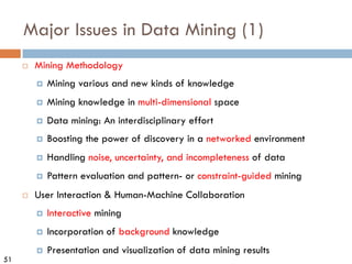 51
Major Issues in Data Mining (1)
¨ Mining Methodology
¤ Mining various and new kinds of knowledge
¤ Mining knowledge in multi-dimensional space
¤ Data mining: An interdisciplinary effort
¤ Boosting the power of discovery in a networked environment
¤ Handling noise, uncertainty, and incompleteness of data
¤ Pattern evaluation and pattern- or constraint-guided mining
¨ User Interaction & Human-Machine Collaboration
¤ Interactive mining
¤ Incorporation of background knowledge
¤ Presentation and visualization of data mining results
 