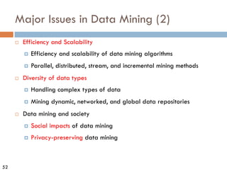 52
¨ Efficiency and Scalability
¤ Efficiency and scalability of data mining algorithms
¤ Parallel, distributed, stream, and incremental mining methods
¨ Diversity of data types
¤ Handling complex types of data
¤ Mining dynamic, networked, and global data repositories
¨ Data mining and society
¤ Social impacts of data mining
¤ Privacy-preserving data mining
Major Issues in Data Mining (2)
 