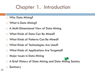 53
Chapter 1. Introduction
¨ Why Data Mining?
¨ What Is Data Mining?
¨ A Multi-Dimensional View of Data Mining
¨ What Kinds of Data Can Be Mined?
¨ What Kinds of Patterns Can Be Mined?
¨ What Kinds of Technologies Are Used?
¨ What Kinds of Applications Are Targeted?
¨ Major Issues in Data Mining
¨ A Brief History of Data Mining and Data Mining Society
¨ Summary
 