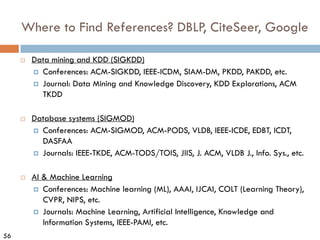56
Where to Find References? DBLP, CiteSeer, Google
¨ Data mining and KDD (SIGKDD)
¤ Conferences: ACM-SIGKDD, IEEE-ICDM, SIAM-DM, PKDD, PAKDD, etc.
¤ Journal: Data Mining and Knowledge Discovery, KDD Explorations, ACM
TKDD
¨ Database systems (SIGMOD)
¤ Conferences: ACM-SIGMOD, ACM-PODS, VLDB, IEEE-ICDE, EDBT, ICDT,
DASFAA
¤ Journals: IEEE-TKDE, ACM-TODS/TOIS, JIIS, J. ACM, VLDB J., Info. Sys., etc.
¨ AI & Machine Learning
¤ Conferences: Machine learning (ML), AAAI, IJCAI, COLT (Learning Theory),
CVPR, NIPS, etc.
¤ Journals: Machine Learning, Artificial Intelligence, Knowledge and
Information Systems, IEEE-PAMI, etc.
 