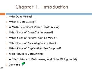 59
Chapter 1. Introduction
¨ Why Data Mining?
¨ What Is Data Mining?
¨ A Multi-Dimensional View of Data Mining
¨ What Kinds of Data Can Be Mined?
¨ What Kinds of Patterns Can Be Mined?
¨ What Kinds of Technologies Are Used?
¨ What Kinds of Applications Are Targeted?
¨ Major Issues in Data Mining
¨ A Brief History of Data Mining and Data Mining Society
¨ Summary
 