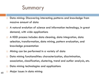 60
Summary
¨ Data mining: Discovering interesting patterns and knowledge from
massive amount of data
¨ A natural evolution of science and information technology, in great
demand, with wide applications
¨ A KDD process includes data cleaning, data integration, data
selection, transformation, data mining, pattern evaluation, and
knowledge presentation
¨ Mining can be performed in a variety of data
¨ Data mining functionalities: characterization, discrimination,
association, classification, clustering, trend and outlier analysis, etc.
¨ Data mining technologies and applications
¨ Major issues in data mining
 