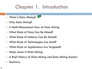 6
Chapter 1. Introduction
¨ What is Data Mining?
¨ Why Data Mining?
¨ A Multi-Dimensional View of Data Mining
¨ What Kinds of Data Can Be Mined?
¨ What Kinds of Patterns Can Be Mined?
¨ What Kinds of Technologies Are Used?
¨ What Kinds of Applications Are Targeted?
¨ Major Issues in Data Mining
¨ A Brief History of Data Mining and Data Mining Society
¨ Summary
 