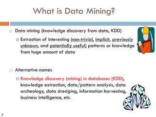 7
What is Data Mining?
¨ Data mining (knowledge discovery from data, KDD)
¤ Extraction of interesting (non-trivial, implicit, previously
unknown, and potentially useful) patterns or knowledge
from huge amount of data
¨ Alternative names
¤ Knowledge discovery (mining) in databases (KDD),
knowledge extraction, data/pattern analysis, data
archeology, data dredging, information harvesting,
business intelligence, etc.
 