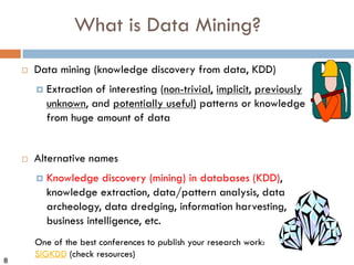8
What is Data Mining?
¨ Data mining (knowledge discovery from data, KDD)
¤ Extraction of interesting (non-trivial, implicit, previously
unknown, and potentially useful) patterns or knowledge
from huge amount of data
¨ Alternative names
¤ Knowledge discovery (mining) in databases (KDD),
knowledge extraction, data/pattern analysis, data
archeology, data dredging, information harvesting,
business intelligence, etc.
One of the best conferences to publish your research work:
SIGKDD (check resources)
 