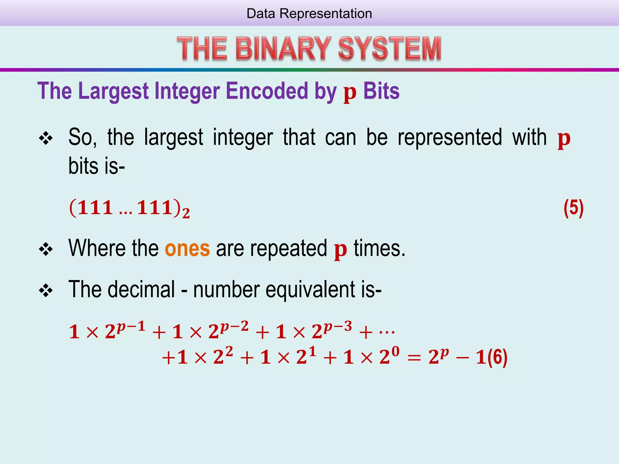 Data Representation
The Largest Integer Encoded by 𝐩 Bits
 So, the largest integer that can be represented with 𝐩
bits is-
𝟏𝟏𝟏 … 𝟏𝟏𝟏 𝟐 (5)
 Where the ones are repeated 𝐩 times.
 The decimal - number equivalent is-
𝟏 × 𝟐 𝒑−𝟏 + 𝟏 × 𝟐 𝒑−𝟐 + 𝟏 × 𝟐 𝒑−𝟑 + ⋯
+𝟏 × 𝟐 𝟐
+ 𝟏 × 𝟐 𝟏
+ 𝟏 × 𝟐 𝟎
= 𝟐 𝒑
− 𝟏(6)
 