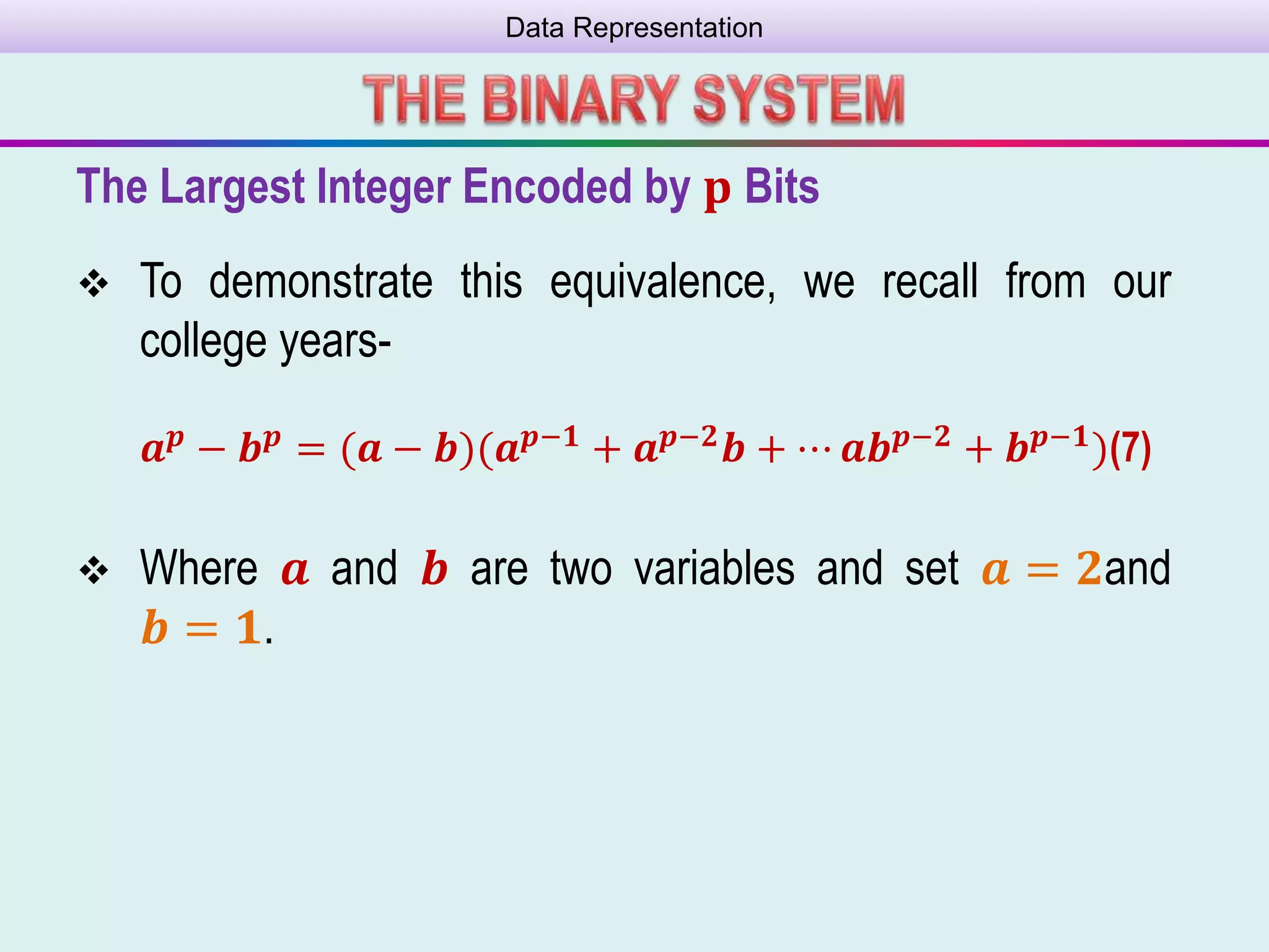 Data Representation
The Largest Integer Encoded by 𝐩 Bits
 To demonstrate this equivalence, we recall from our
college years-
 Where 𝒂 and 𝒃 are two variables and set 𝒂 = 𝟐and
𝒃 = 𝟏.
𝒂 𝒑 − 𝒃 𝒑 = (𝒂 − 𝒃)(𝒂 𝒑−𝟏 + 𝒂 𝒑−𝟐 𝒃 + ⋯ 𝒂𝒃 𝒑−𝟐 + 𝒃 𝒑−𝟏)(7)
 