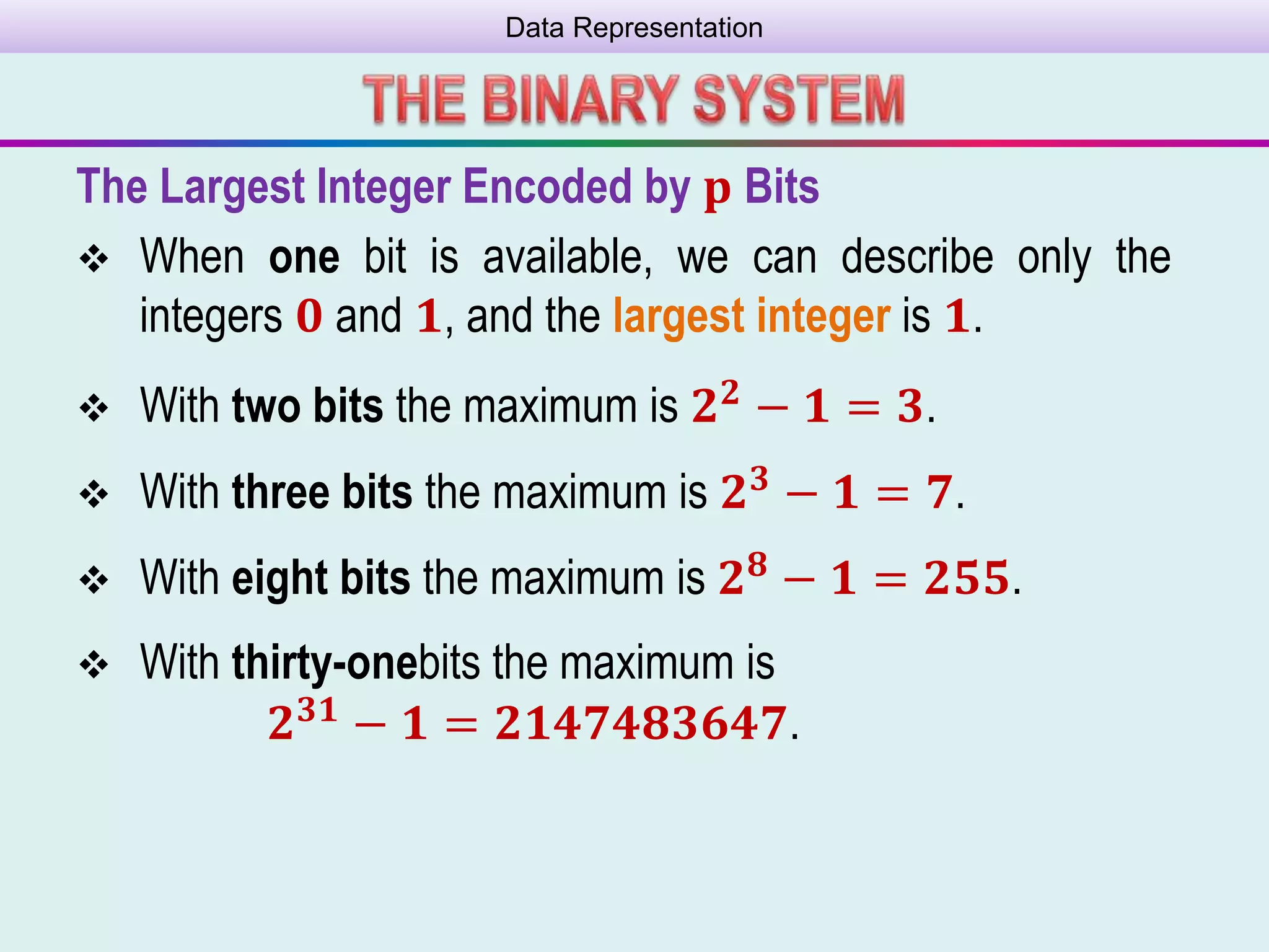Data Representation
The Largest Integer Encoded by 𝐩 Bits
 When one bit is available, we can describe only the
integers 𝟎 and 𝟏, and the largest integer is 𝟏.
 With two bits the maximum is 𝟐 𝟐 − 𝟏 = 𝟑.
 With three bits the maximum is 𝟐 𝟑 − 𝟏 = 𝟕.
 With eight bits the maximum is 𝟐 𝟖 − 𝟏 = 𝟐𝟓𝟓.
 With thirty-onebits the maximum is
𝟐 𝟑𝟏
− 𝟏 = 𝟐𝟏𝟒𝟕𝟒𝟖𝟑𝟔𝟒𝟕.
 