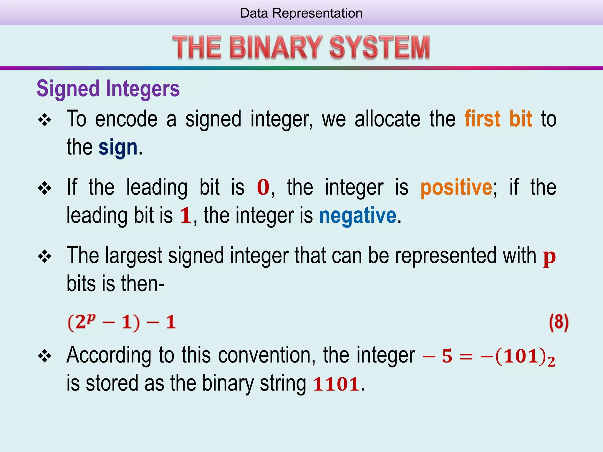 Data Representation
Signed Integers
 To encode a signed integer, we allocate the ﬁrst bit to
the sign.
 If the leading bit is 𝟎, the integer is positive; if the
leading bit is 𝟏, the integer is negative.
 The largest signed integer that can be represented with 𝐩
bits is then-
 According to this convention, the integer − 𝟓 = − 𝟏𝟎𝟏 𝟐
is stored as the binary string 𝟏𝟏𝟎𝟏.
 