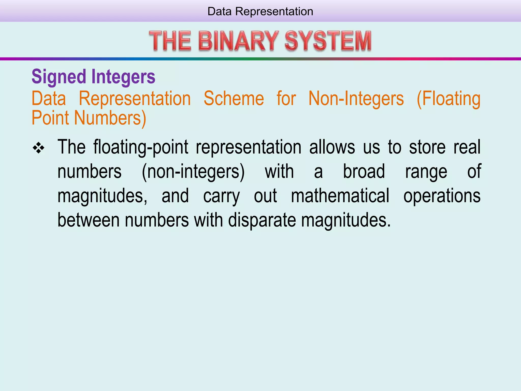 Data Representation
Signed Integers
Data Representation Scheme for Non-Integers (Floating
Point Numbers)
 The ﬂoating-point representation allows us to store real
numbers (non-integers) with a broad range of
magnitudes, and carry out mathematical operations
between numbers with disparate magnitudes.
 