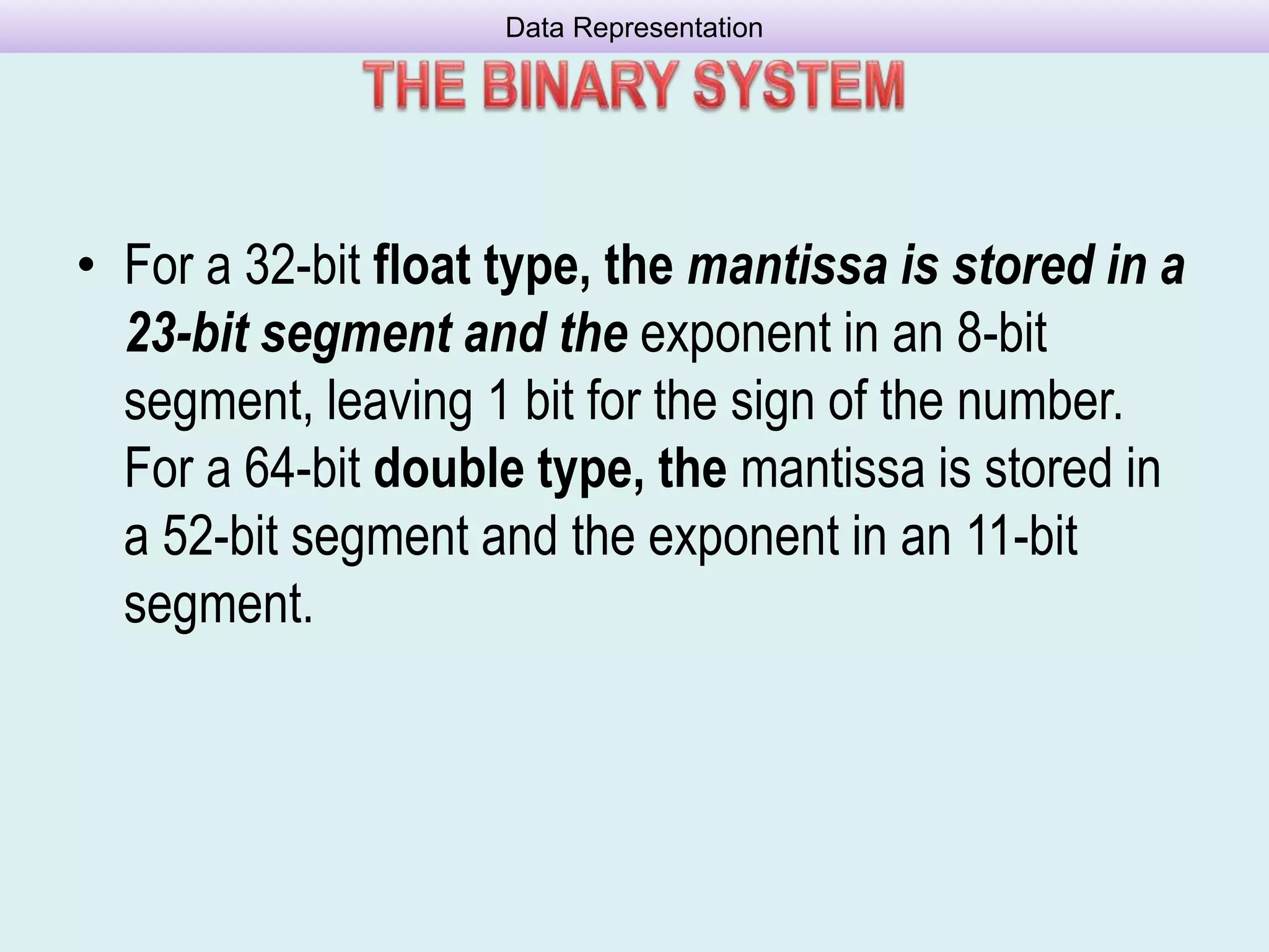 • For a 32-bit float type, the mantissa is stored in a
23-bit segment and the exponent in an 8-bit
segment, leaving 1 bit for the sign of the number.
For a 64-bit double type, the mantissa is stored in
a 52-bit segment and the exponent in an 11-bit
segment.
Data Representation
 