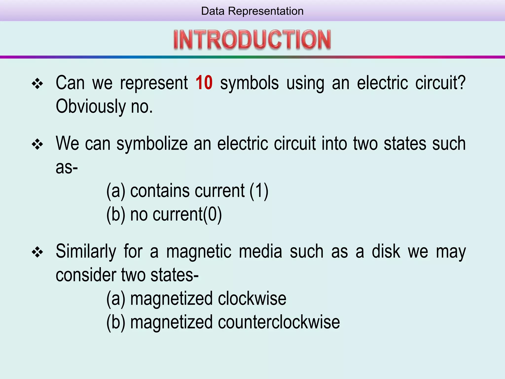 Data Representation
 Can we represent 10 symbols using an electric circuit?
Obviously no.
 We can symbolize an electric circuit into two states such
as-
(a) contains current (1)
(b) no current(0)
 Similarly for a magnetic media such as a disk we may
consider two states-
(a) magnetized clockwise
(b) magnetized counterclockwise
 