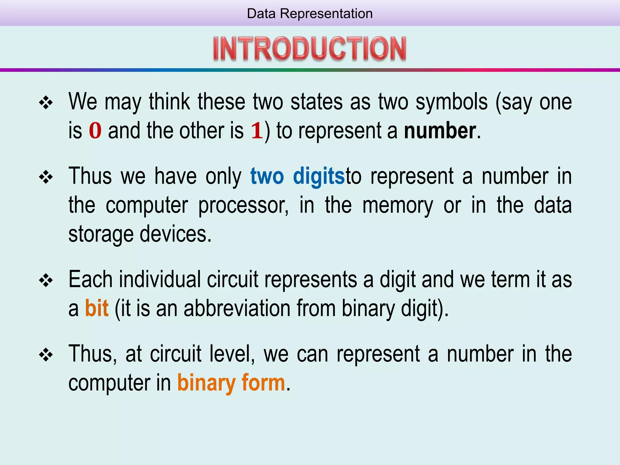 Data Representation
 We may think these two states as two symbols (say one
is 𝟎 and the other is 𝟏) to represent a number.
 Thus we have only two digitsto represent a number in
the computer processor, in the memory or in the data
storage devices.
 Each individual circuit represents a digit and we term it as
a bit (it is an abbreviation from binary digit).
 Thus, at circuit level, we can represent a number in the
computer in binary form.
 
