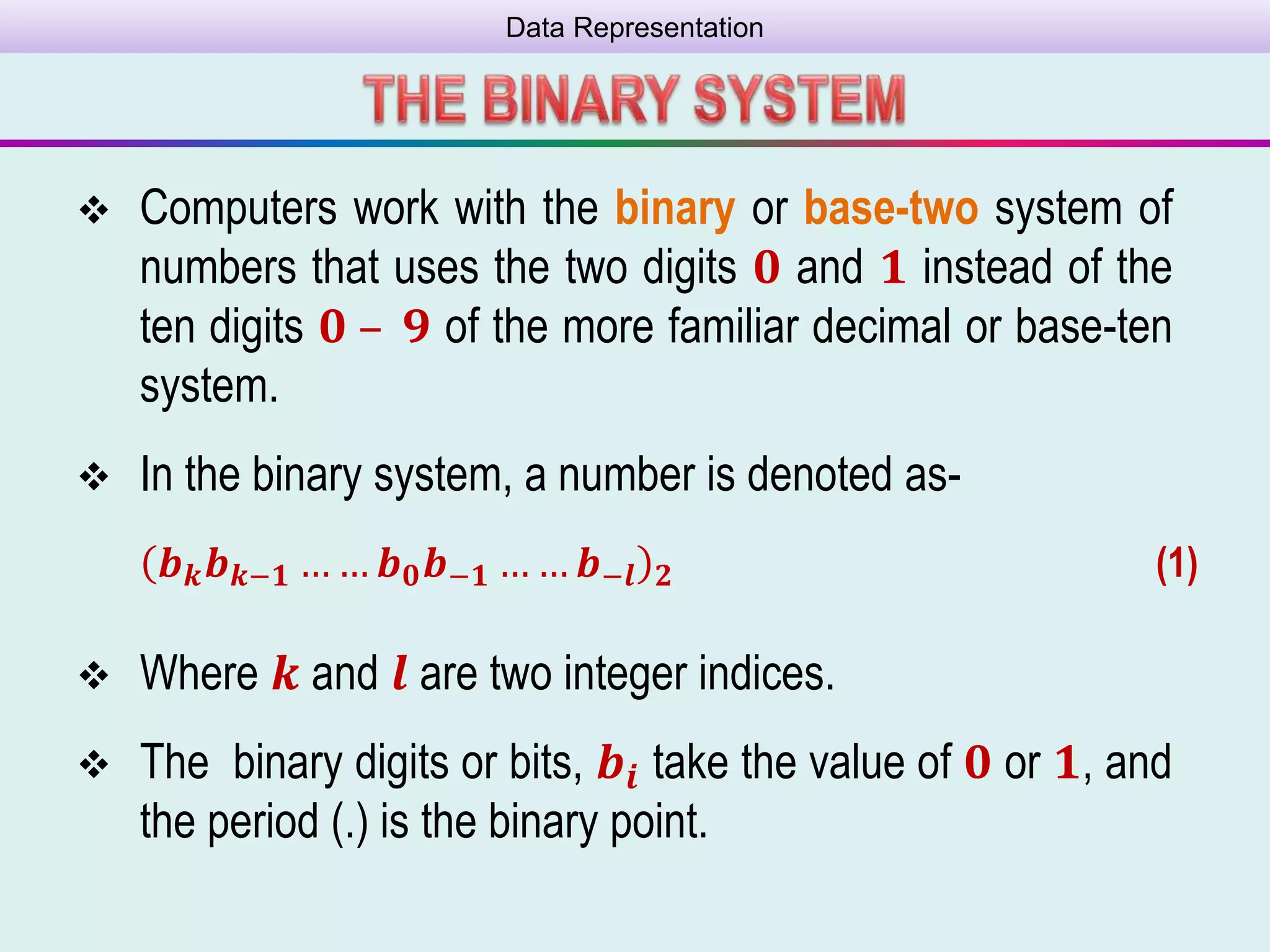 Data Representation
 Computers work with the binary or base-two system of
numbers that uses the two digits 𝟎 and 𝟏 instead of the
ten digits 𝟎 – 𝟗 of the more familiar decimal or base-ten
system.
 In the binary system, a number is denoted as-
𝒃 𝒌 𝒃 𝒌−𝟏 … … 𝒃 𝟎 𝒃−𝟏 … … 𝒃−𝒍 𝟐 (1)
 Where 𝒌 and 𝒍 are two integer indices.
 The binary digits or bits, 𝒃𝒊 take the value of 𝟎 or 𝟏, and
the period (.) is the binary point.
 
