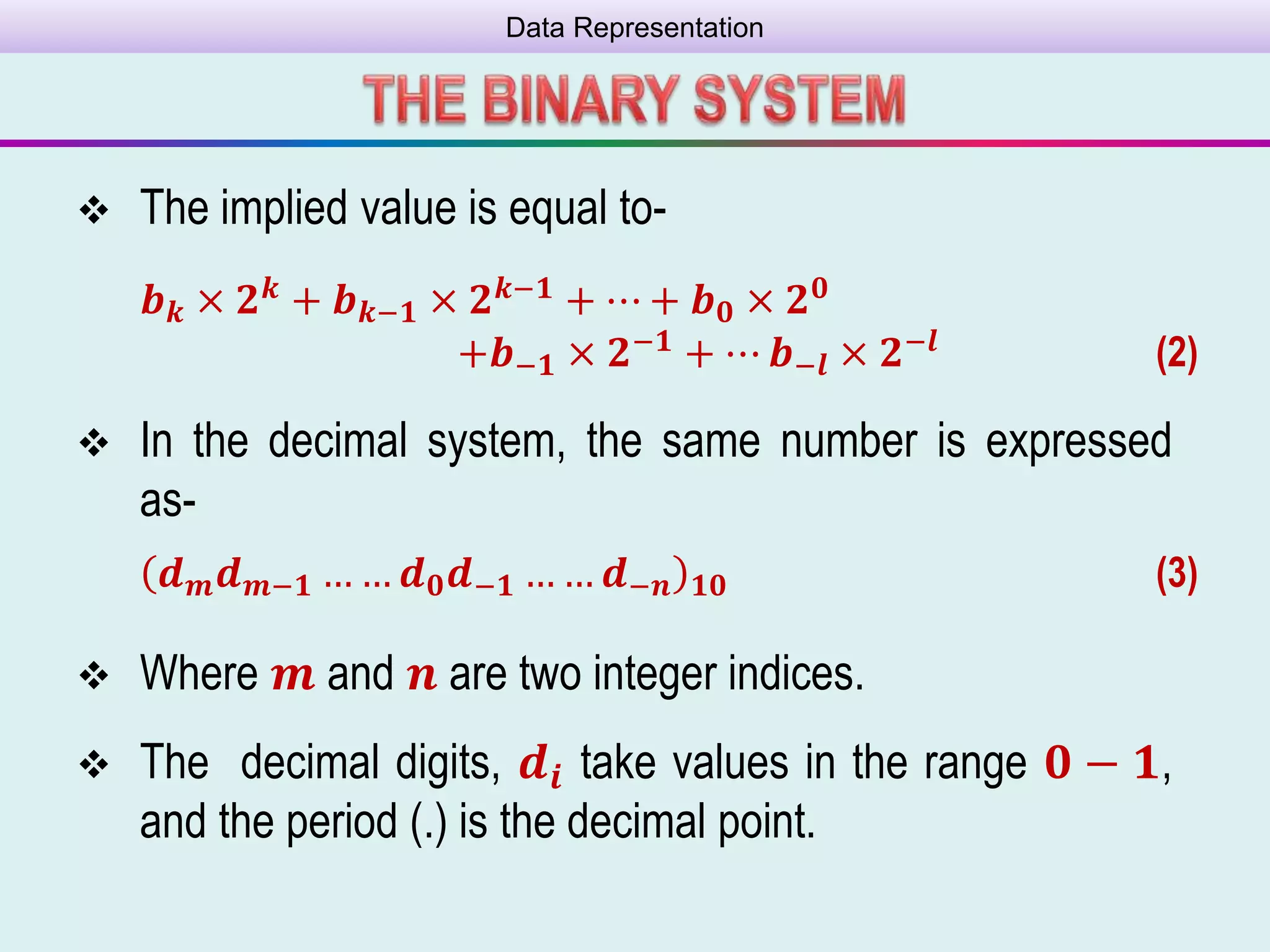 Data Representation
 The implied value is equal to-
𝒃 𝒌 × 𝟐 𝒌 + 𝒃 𝒌−𝟏 × 𝟐 𝒌−𝟏 + ⋯ + 𝒃 𝟎 × 𝟐 𝟎
+𝒃−𝟏 × 𝟐−𝟏 + ⋯ 𝒃−𝒍 × 𝟐−𝒍 (2)
 Where 𝒎 and 𝒏 are two integer indices.
 The decimal digits, 𝒅𝒊 take values in the range 𝟎 − 𝟏,
and the period (.) is the decimal point.
 In the decimal system, the same number is expressed
as-
𝒅 𝒎 𝒅 𝒎−𝟏 … … 𝒅 𝟎 𝒅−𝟏 … … 𝒅−𝒏 𝟏𝟎 (3)
 
