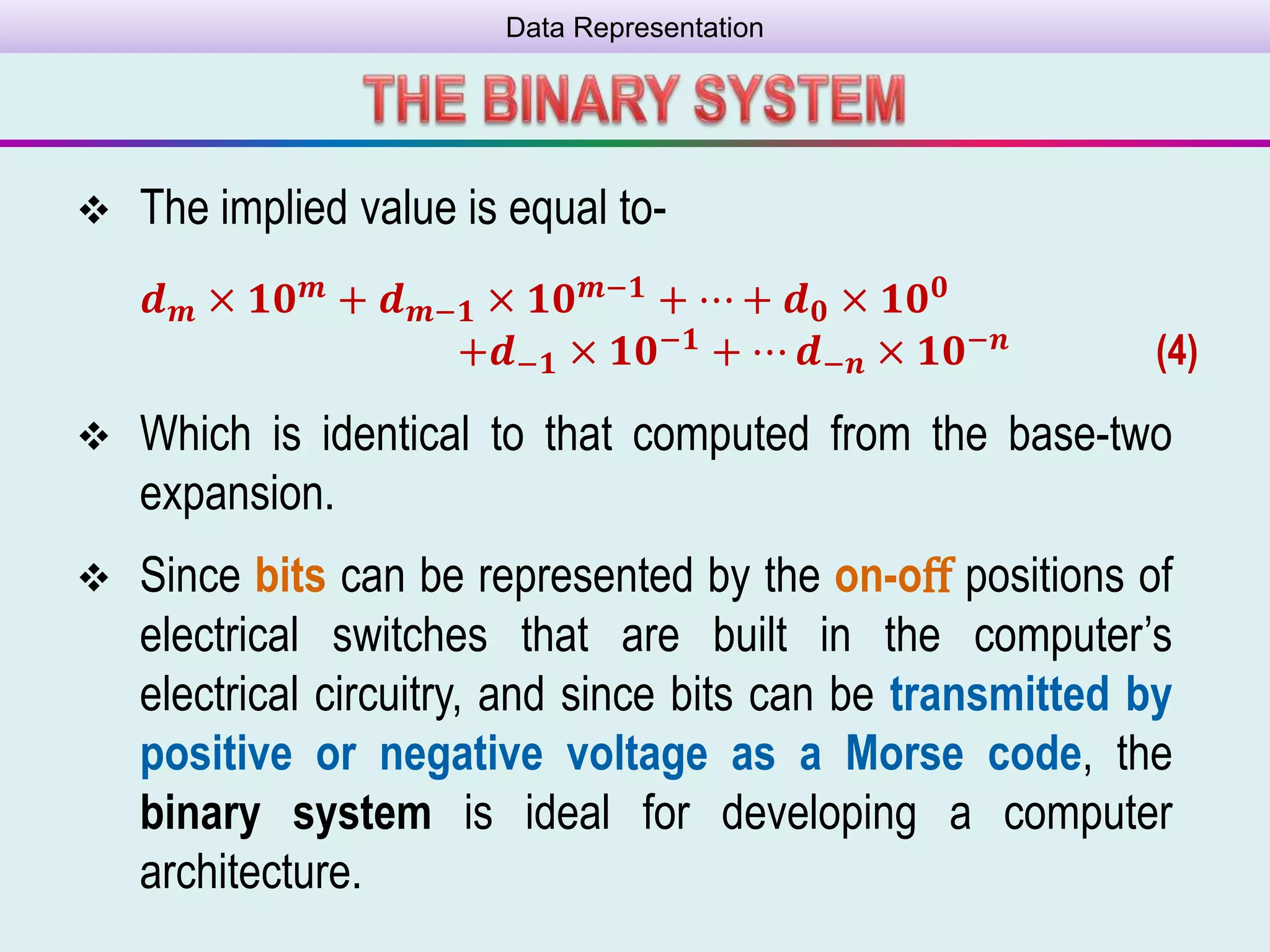 Data Representation
 The implied value is equal to-
𝒅 𝒎 × 𝟏𝟎 𝒎 + 𝒅 𝒎−𝟏 × 𝟏𝟎 𝒎−𝟏 + ⋯ + 𝒅 𝟎 × 𝟏𝟎 𝟎
+𝒅−𝟏 × 𝟏𝟎−𝟏 + ⋯ 𝒅−𝒏 × 𝟏𝟎−𝒏 (4)
 Which is identical to that computed from the base-two
expansion.
 Since bits can be represented by the on-oﬀ positions of
electrical switches that are built in the computer’s
electrical circuitry, and since bits can be transmitted by
positive or negative voltage as a Morse code, the
binary system is ideal for developing a computer
architecture.
 