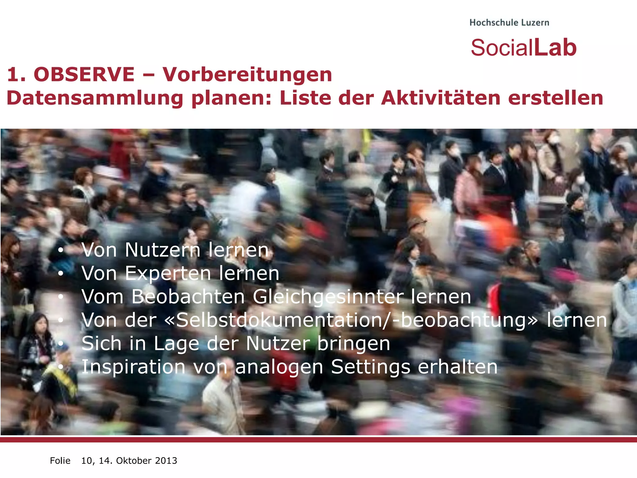 SocialLab
1. OBSERVE – Vorbereitungen
Datensammlung planen: Liste der Aktivitäten erstellen

•
•
•
•
•
•

Folie

Von Nutzern lernen
Von Experten lernen
Vom Beobachten Gleichgesinnter lernen
Von der «Selbstdokumentation/-beobachtung» lernen
Sich in Lage der Nutzer bringen
Inspiration von analogen Settings erhalten

10, 14. Oktober 2013

 