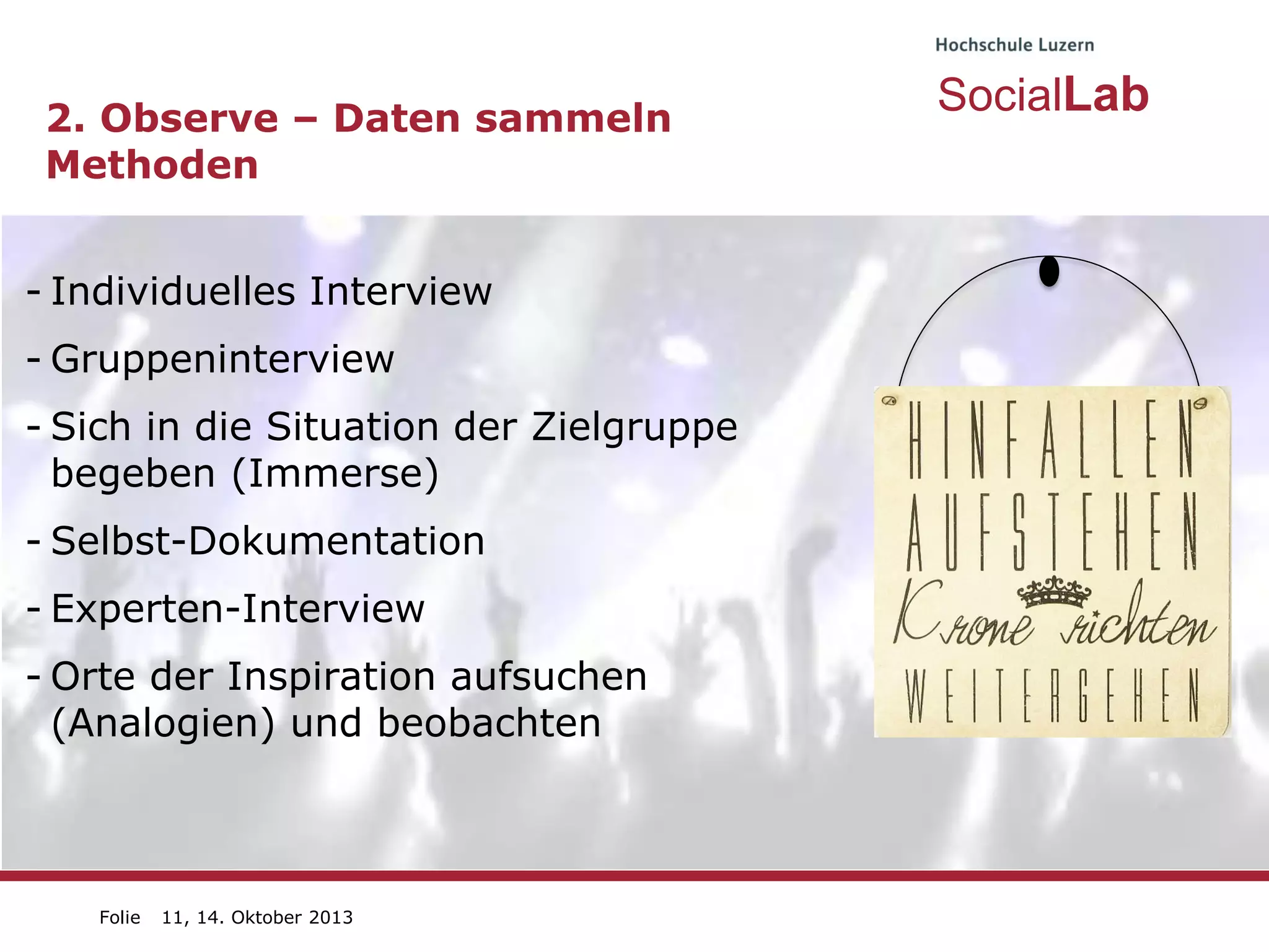 2. Observe – Daten sammeln
Methoden
- Individuelles Interview
- Gruppeninterview

- Sich in die Situation der Zielgruppe
begeben (Immerse)
- Selbst-Dokumentation

- Experten-Interview
- Orte der Inspiration aufsuchen
(Analogien) und beobachten

Folie

11, 14. Oktober 2013

SocialLab

 