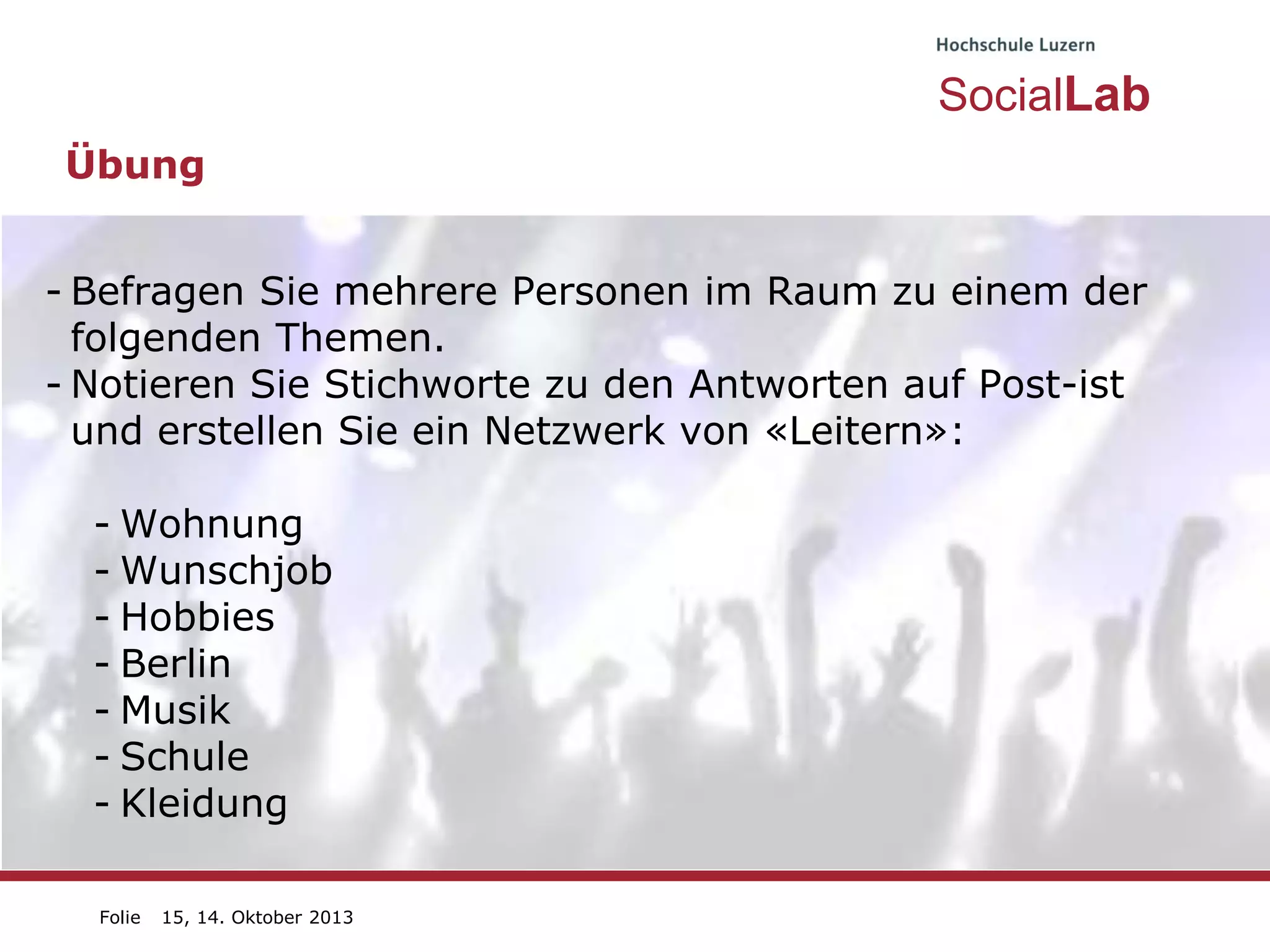 SocialLab
Übung
- Befragen Sie mehrere Personen im Raum zu einem der
folgenden Themen.
- Notieren Sie Stichworte zu den Antworten auf Post-ist
und erstellen Sie ein Netzwerk von «Leitern»:
- Wohnung
- Wunschjob
- Hobbies
- Berlin
- Musik
- Schule
- Kleidung
Folie

15, 14. Oktober 2013

 