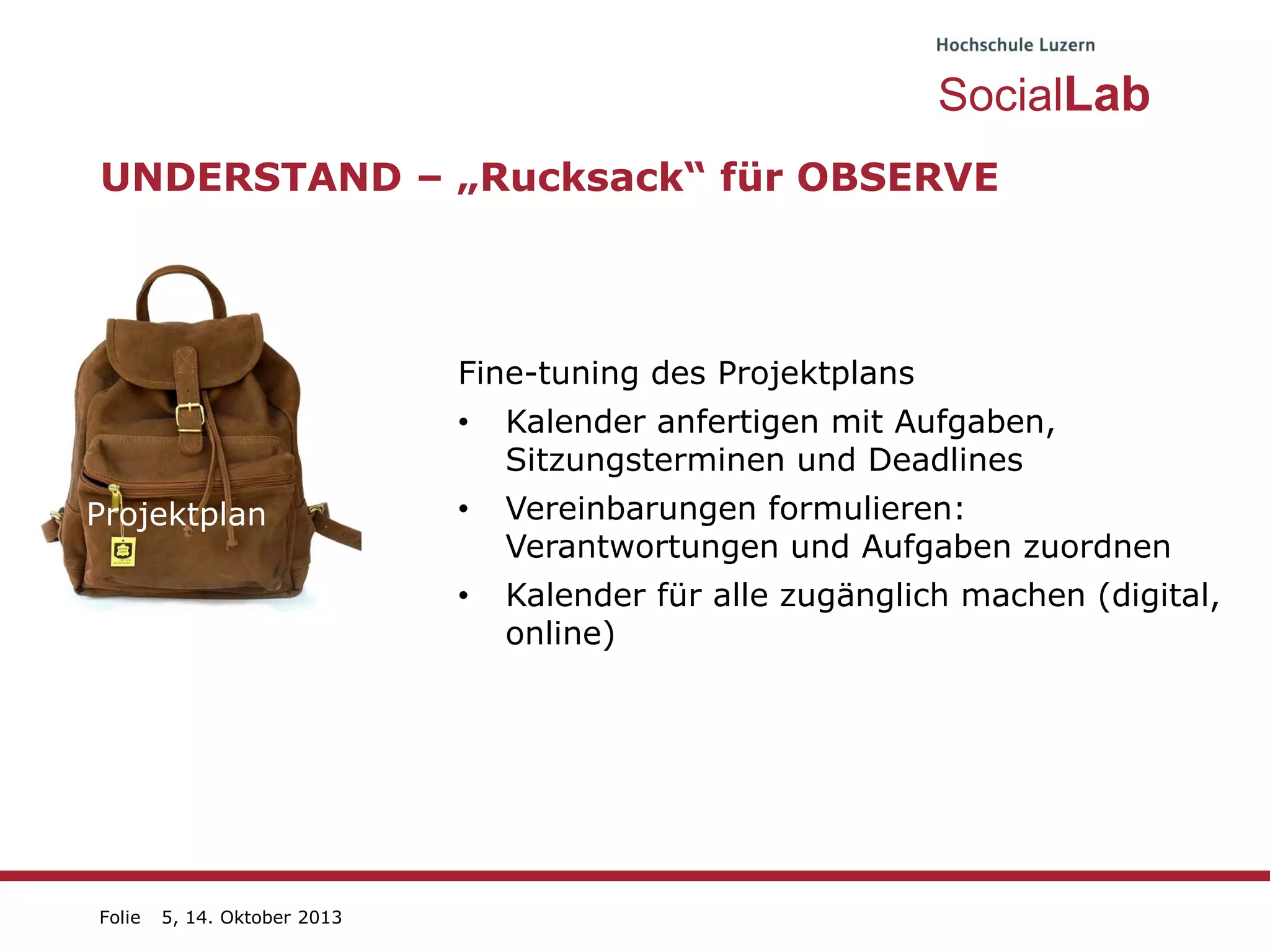 SocialLab
UNDERSTAND – „Rucksack“ für OBSERVE

Fine-tuning des Projektplans

•
Projektplan

Kalender anfertigen mit Aufgaben,
Sitzungsterminen und Deadlines

Vereinbarungen formulieren:
Projekt
Verantwortungen und Aufgaben zuordnen
•

Plan Kalender für alle zugänglich machen (digital,
•
online)

Folie

5, 14. Oktober 2013

 