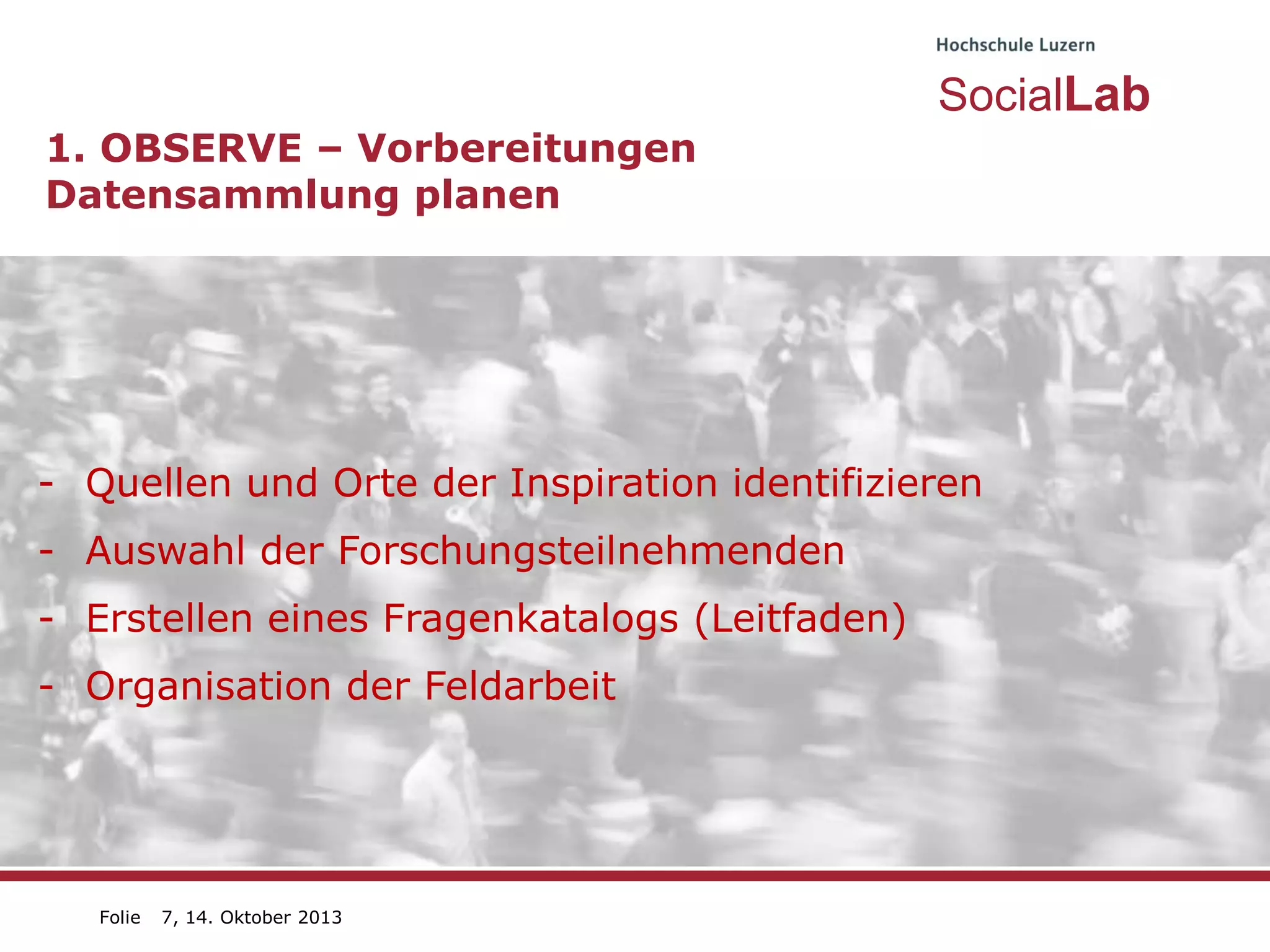 SocialLab
1. OBSERVE – Vorbereitungen
Datensammlung planen

- Quellen und Orte der Inspiration identifizieren
- Auswahl der Forschungsteilnehmenden
- Erstellen eines Fragenkatalogs (Leitfaden)

- Organisation der Feldarbeit

Folie

7, 14. Oktober 2013

 