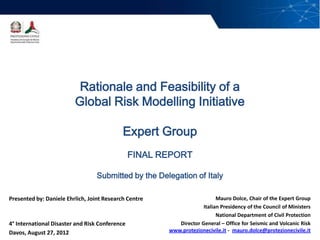 1/28




                           Rationale and Feasibility of a
                          Global Risk Modelling Initiative

                                             Expert Group
                                                 FINAL REPORT

                                   Submitted by the Delegation of Italy

 Presented by: Daniele Ehrlich, Joint Research Centre                      Mauro Dolce, Chair of the Expert Group
                                                                     Italian Presidency of the Council of Ministers
                                                                           National Department of Civil Protection
 4° International Disaster and Risk Conference             Director General – Office for Seismic and Volcanic Risk
 Davos, August 27, 2012                                 www.protezionecivile.it - mauro.dolce@protezionecivile.it
 
