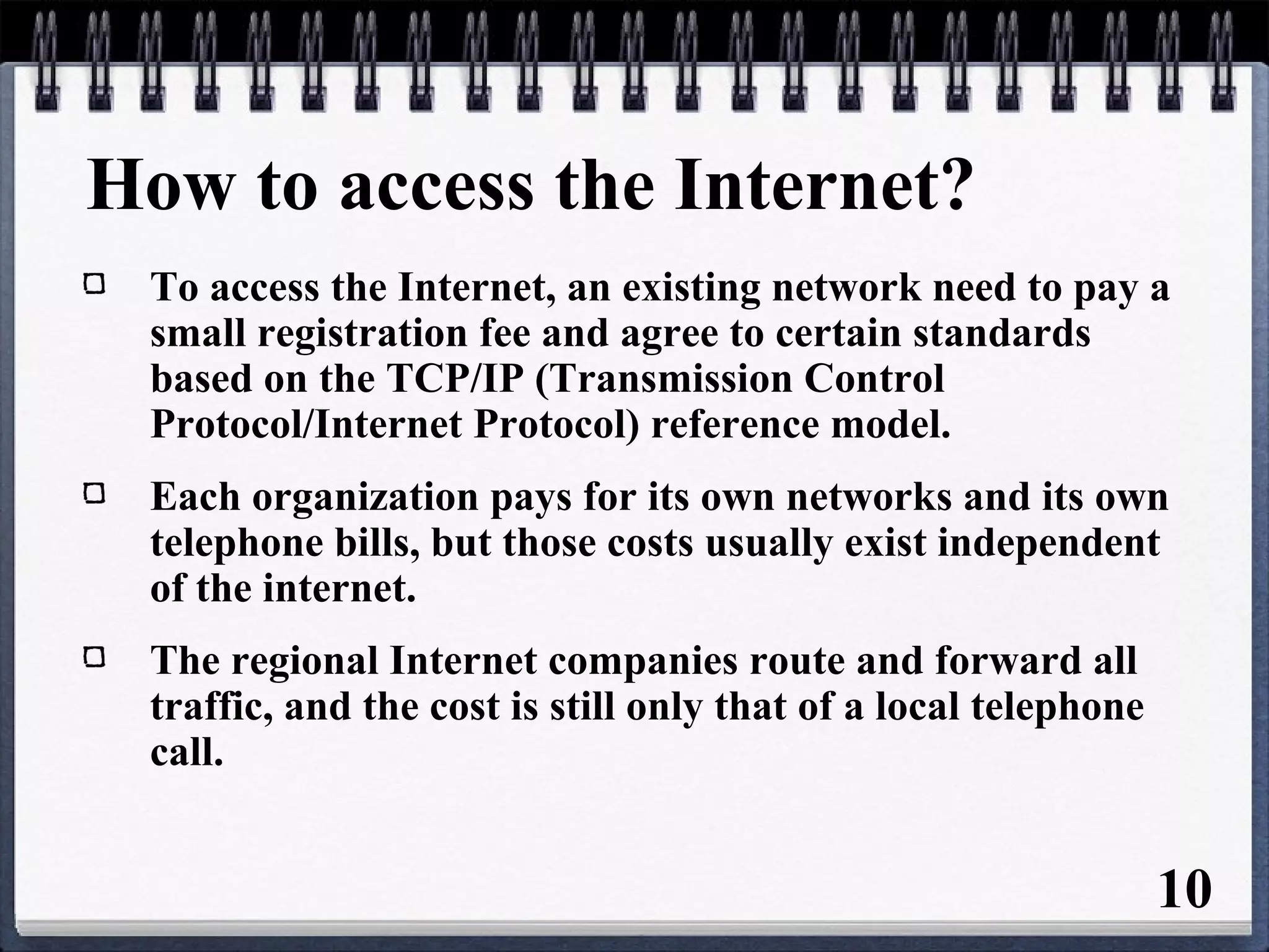 How to access the Internet?
To access the Internet, an existing network need to pay a
small registration fee and agree to certain standards
based on the TCP/IP (Transmission Control
Protocol/Internet Protocol) reference model.
Each organization pays for its own networks and its own
telephone bills, but those costs usually exist independent
of the internet.
The regional Internet companies route and forward all
traffic, and the cost is still only that of a local telephone
call.
10
 