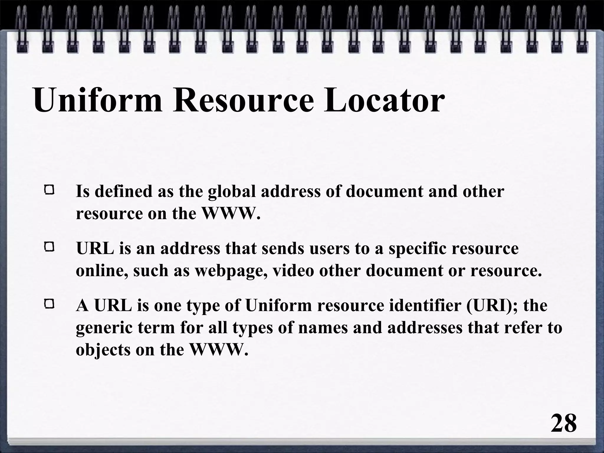 Uniform Resource Locator
Is defined as the global address of document and other
resource on the WWW.
URL is an address that sends users to a specific resource
online, such as webpage, video other document or resource.
A URL is one type of Uniform resource identifier (URI); the
generic term for all types of names and addresses that refer to
objects on the WWW.
28
 