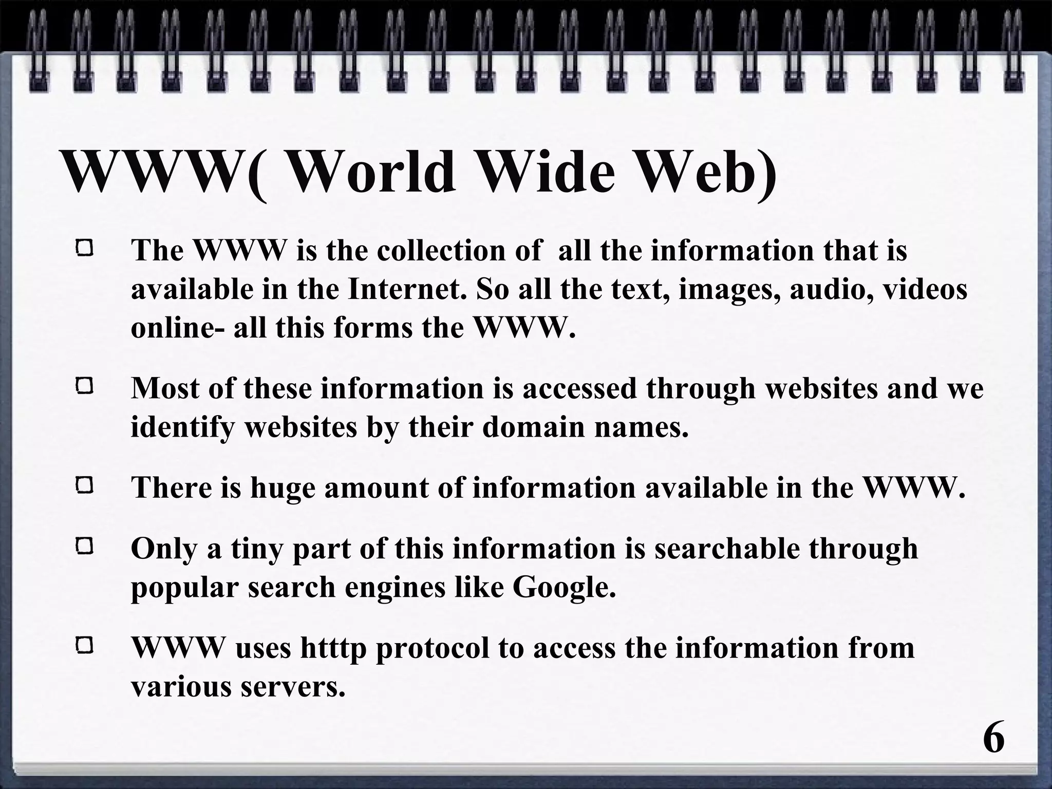 6
WWW( World Wide Web)
The WWW is the collection of all the information that is
available in the Internet. So all the text, images, audio, videos
online- all this forms the WWW.
Most of these information is accessed through websites and we
identify websites by their domain names.
There is huge amount of information available in the WWW.
Only a tiny part of this information is searchable through
popular search engines like Google.
WWW uses htttp protocol to access the information from
various servers.
 