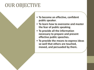 OUR OBJECTIVE
• To become an effective, confident
public speaker.
• To learn how to overcome and master
the fear of public speaking.
• To provide all the information
necessary to prepare and present
effective public speeches.
• To provide the means to express ideas
so well that others are touched,
moved, and persuaded by them.
 