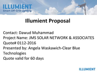 Smart	Oﬀ-Grid	Ligh0ng	
			
Contact:	Dawud	Muhammad	
Project	Name:	JMS	SOLAR	NETWORK	&	ASSOCIATES	
Quote#	0112-2016	
Presented	by:	Angela	Waskawich-Clear	Blue	
Technologies	
Quote	valid	for	60	days	
Illumient	Proposal	
 