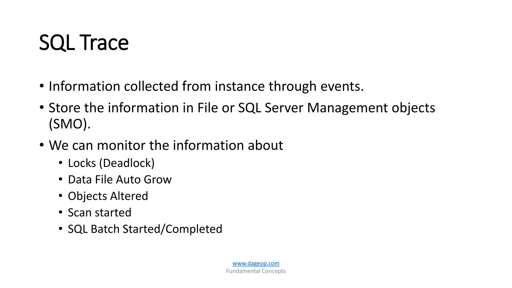SQL Trace
• Information collected from instance through events.
• Store the information in File or SQL Server Management objects
(SMO).
• We can monitor the information about
• Locks (Deadlock)
• Data File Auto Grow
• Objects Altered
• Scan started
• SQL Batch Started/Completed
www.dageop.com
Fundamental Concepts
 