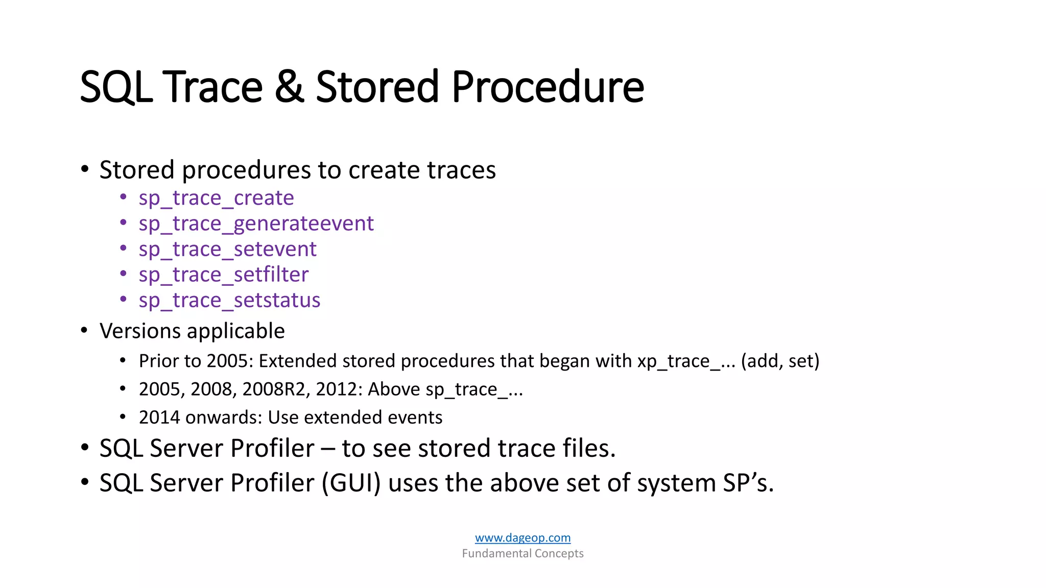 SQL Trace & Stored Procedure
• Stored procedures to create traces
• sp_trace_create
• sp_trace_generateevent
• sp_trace_setevent
• sp_trace_setfilter
• sp_trace_setstatus
• Versions applicable
• Prior to 2005: Extended stored procedures that began with xp_trace_... (add, set)
• 2005, 2008, 2008R2, 2012: Above sp_trace_...
• 2014 onwards: Use extended events
• SQL Server Profiler – to see stored trace files.
• SQL Server Profiler (GUI) uses the above set of system SP’s.
www.dageop.com
Fundamental Concepts
 
