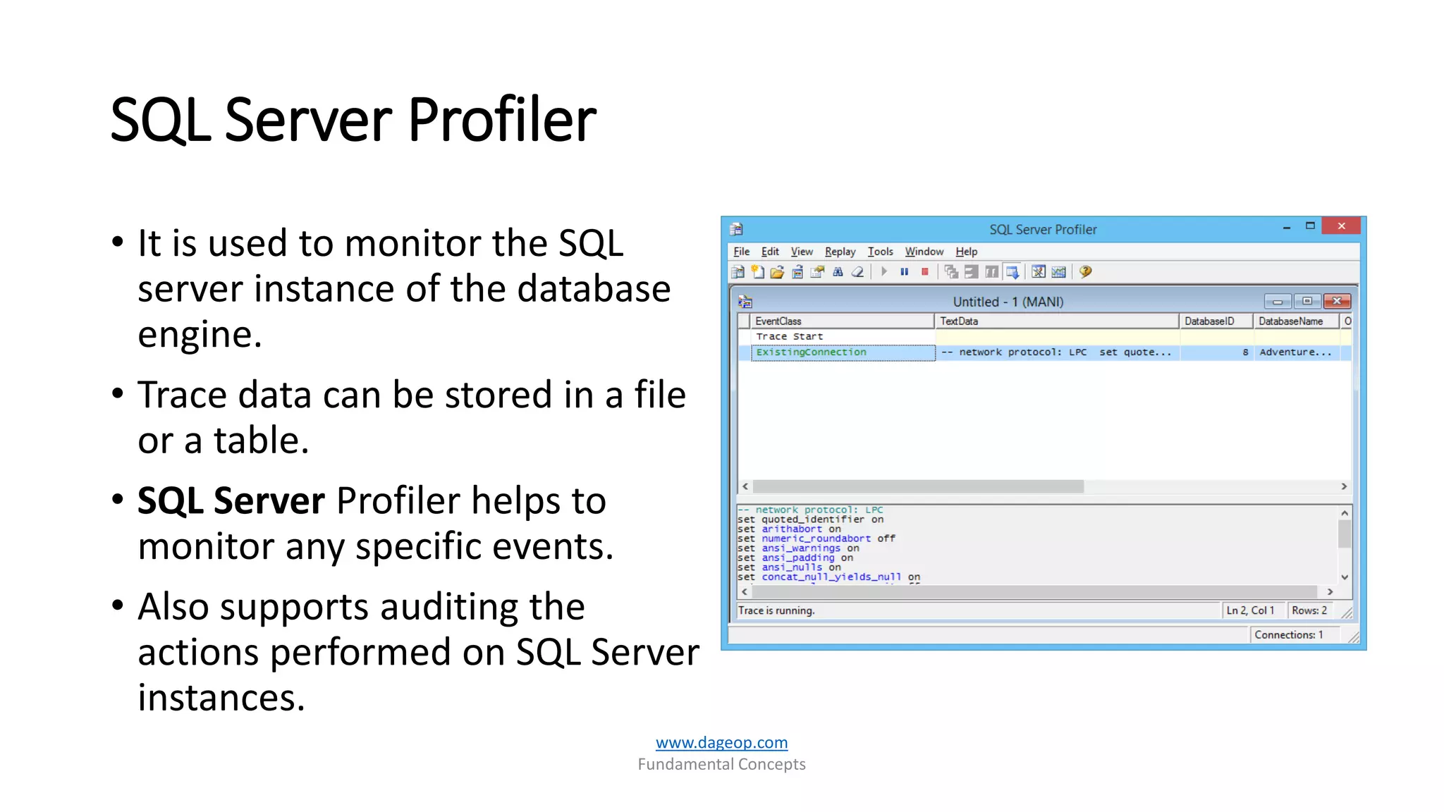 SQL Server Profiler
• It is used to monitor the SQL
server instance of the database
engine.
• Trace data can be stored in a file
or a table.
• SQL Server Profiler helps to
monitor any specific events.
• Also supports auditing the
actions performed on SQL Server
instances.
www.dageop.com
Fundamental Concepts
 