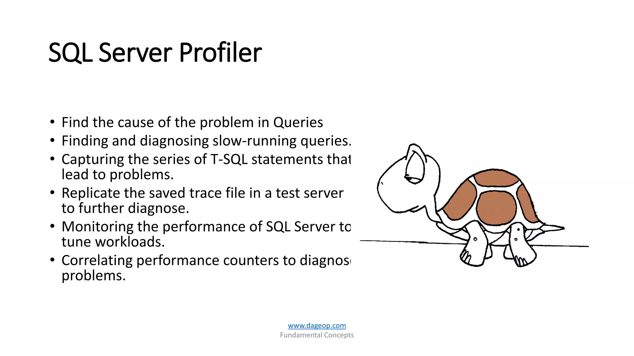 SQL Server Profiler
• Find the cause of the problem in Queries
• Finding and diagnosing slow-running queries.
• Capturing the series of T-SQL statements that
lead to problems.
• Replicate the saved trace file in a test server
to further diagnose.
• Monitoring the performance of SQL Server to
tune workloads.
• Correlating performance counters to diagnose
problems.
www.dageop.com
Fundamental Concepts
 