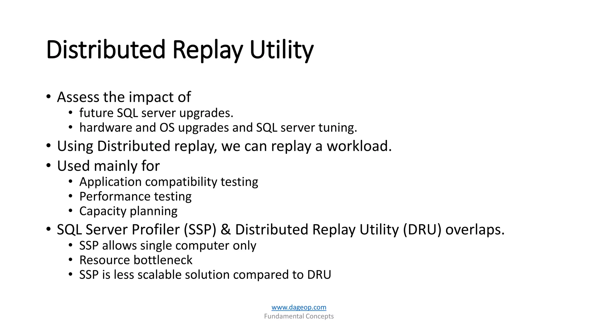 Distributed Replay Utility
• Assess the impact of
• future SQL server upgrades.
• hardware and OS upgrades and SQL server tuning.
• Using Distributed replay, we can replay a workload.
• Used mainly for
• Application compatibility testing
• Performance testing
• Capacity planning
• SQL Server Profiler (SSP) & Distributed Replay Utility (DRU) overlaps.
• SSP allows single computer only
• Resource bottleneck
• SSP is less scalable solution compared to DRU
www.dageop.com
Fundamental Concepts
 