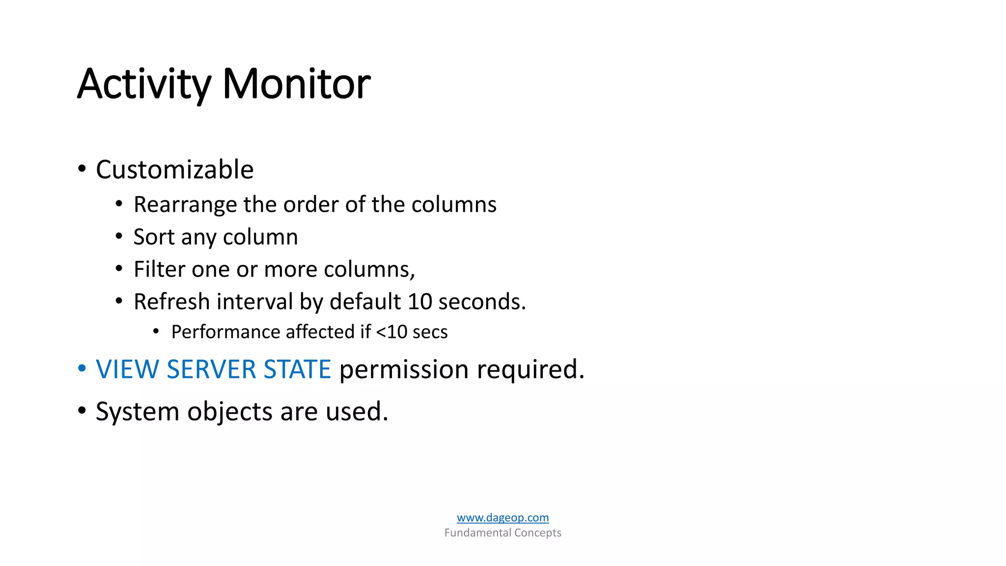 Activity Monitor
• Customizable
• Rearrange the order of the columns
• Sort any column
• Filter one or more columns,
• Refresh interval by default 10 seconds.
• Performance affected if <10 secs
• VIEW SERVER STATE permission required.
• System objects are used.
www.dageop.com
Fundamental Concepts
 