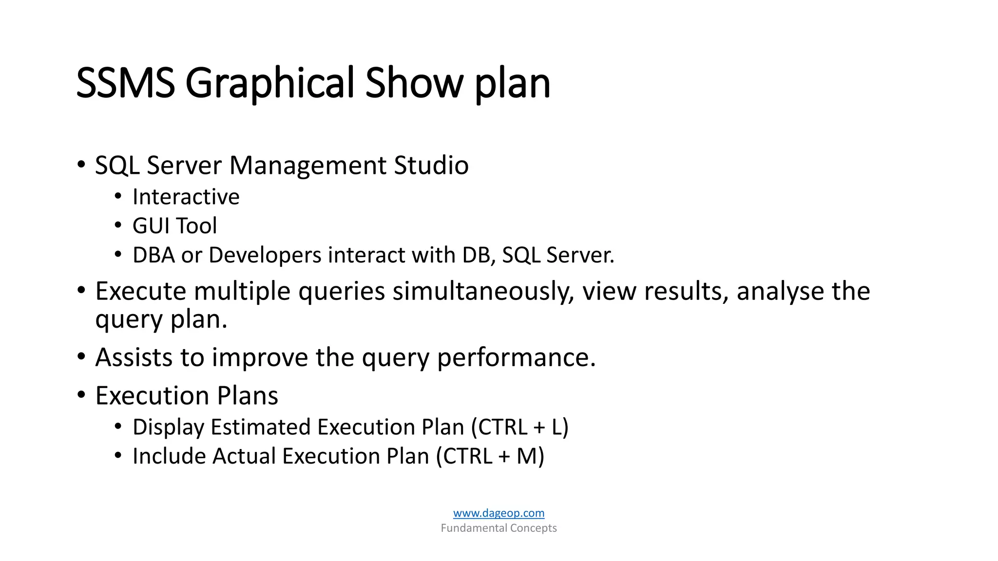 SSMS Graphical Show plan
• SQL Server Management Studio
• Interactive
• GUI Tool
• DBA or Developers interact with DB, SQL Server.
• Execute multiple queries simultaneously, view results, analyse the
query plan.
• Assists to improve the query performance.
• Execution Plans
• Display Estimated Execution Plan (CTRL + L)
• Include Actual Execution Plan (CTRL + M)
www.dageop.com
Fundamental Concepts
 