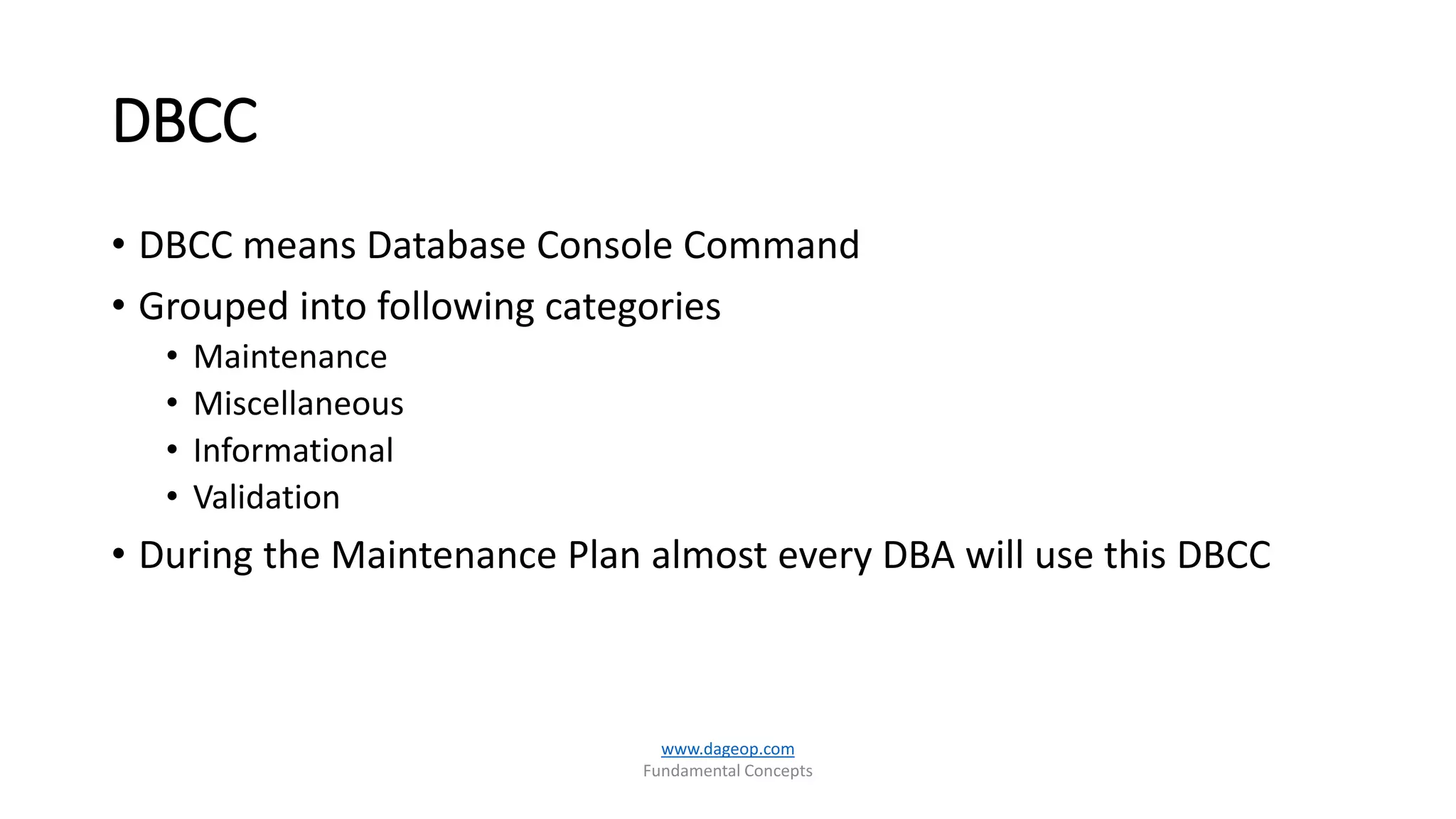 DBCC
• DBCC means Database Console Command
• Grouped into following categories
• Maintenance
• Miscellaneous
• Informational
• Validation
• During the Maintenance Plan almost every DBA will use this DBCC
www.dageop.com
Fundamental Concepts
 
