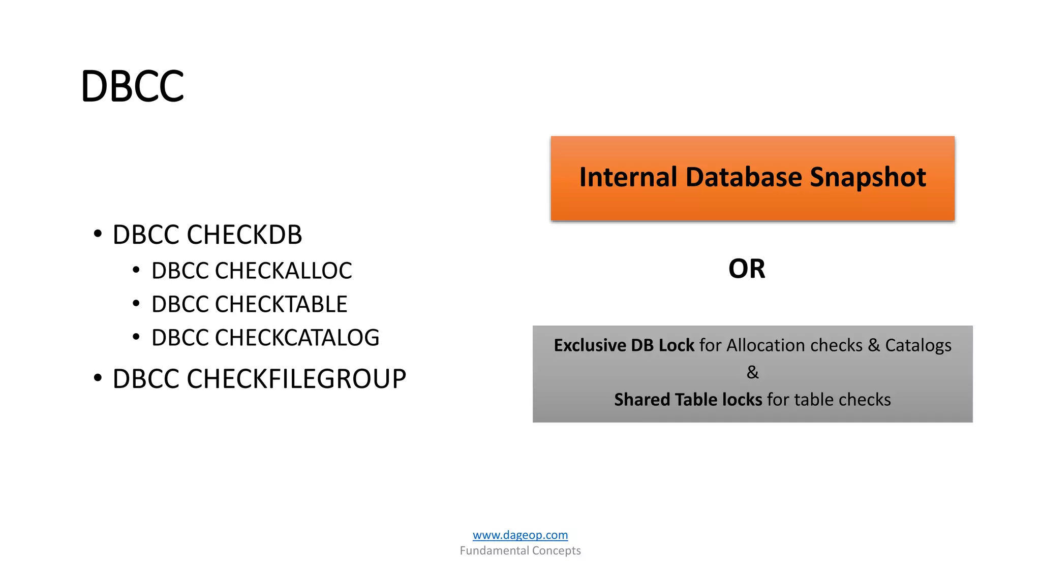 DBCC
OR
www.dageop.com
Fundamental Concepts
Internal Database Snapshot
Exclusive DB Lock for Allocation checks & Catalogs
&
Shared Table locks for table checks
• DBCC CHECKDB
• DBCC CHECKALLOC
• DBCC CHECKTABLE
• DBCC CHECKCATALOG
• DBCC CHECKFILEGROUP
 