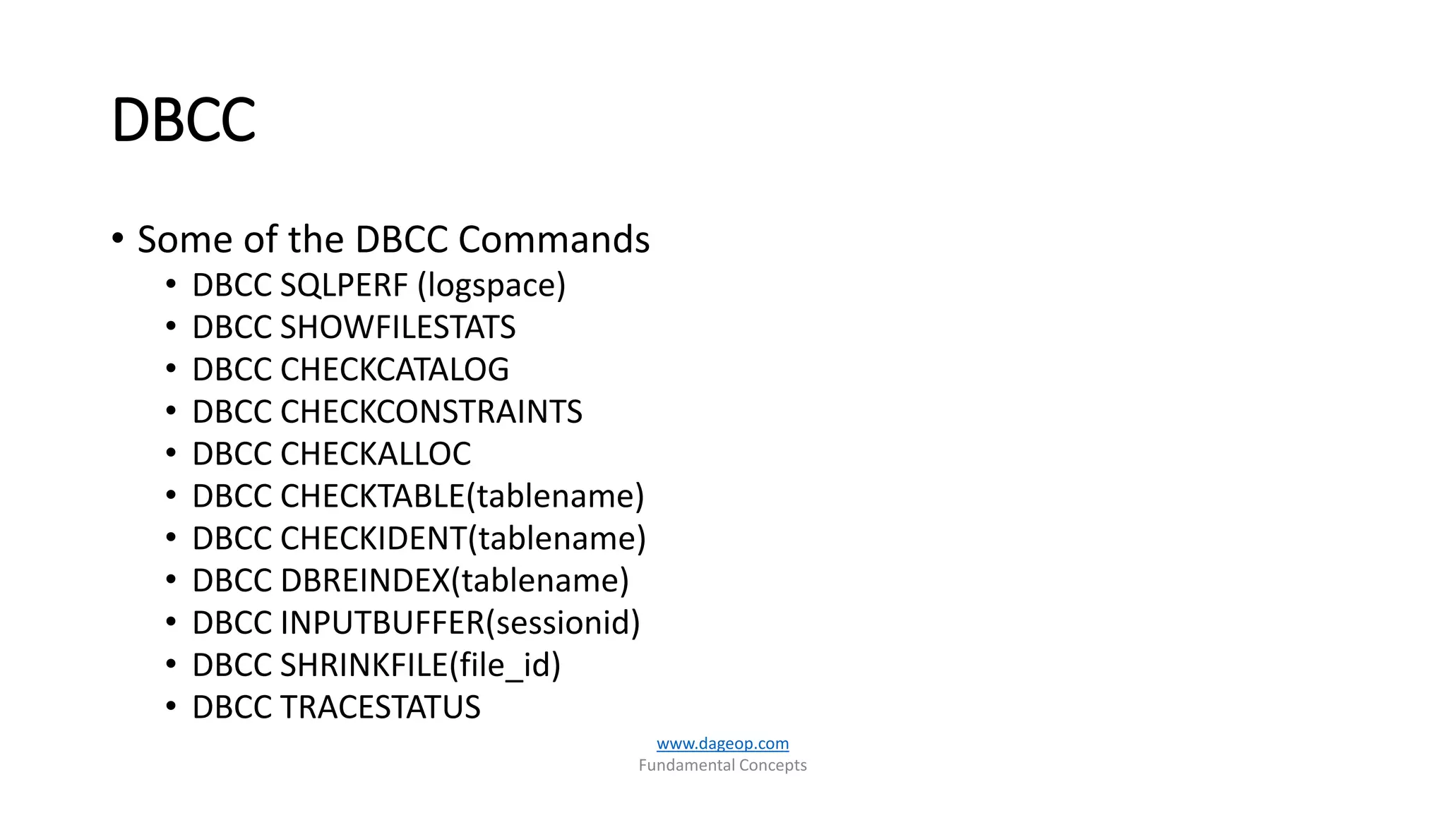 DBCC
• Some of the DBCC Commands
• DBCC SQLPERF (logspace)
• DBCC SHOWFILESTATS
• DBCC CHECKCATALOG
• DBCC CHECKCONSTRAINTS
• DBCC CHECKALLOC
• DBCC CHECKTABLE(tablename)
• DBCC CHECKIDENT(tablename)
• DBCC DBREINDEX(tablename)
• DBCC INPUTBUFFER(sessionid)
• DBCC SHRINKFILE(file_id)
• DBCC TRACESTATUS
www.dageop.com
Fundamental Concepts
 