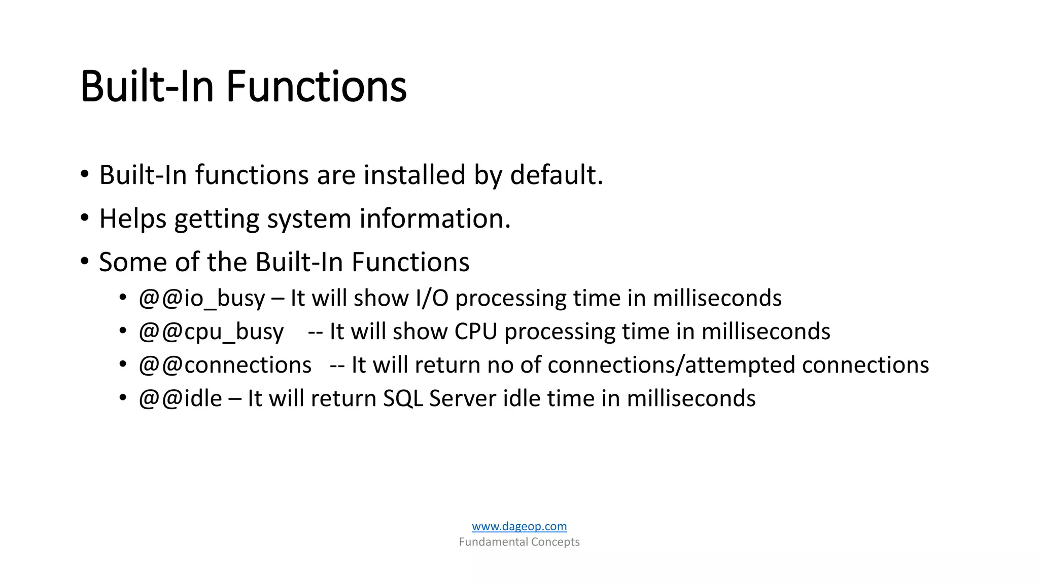 Built-In Functions
• Built-In functions are installed by default.
• Helps getting system information.
• Some of the Built-In Functions
• @@io_busy – It will show I/O processing time in milliseconds
• @@cpu_busy -- It will show CPU processing time in milliseconds
• @@connections -- It will return no of connections/attempted connections
• @@idle – It will return SQL Server idle time in milliseconds
www.dageop.com
Fundamental Concepts
 