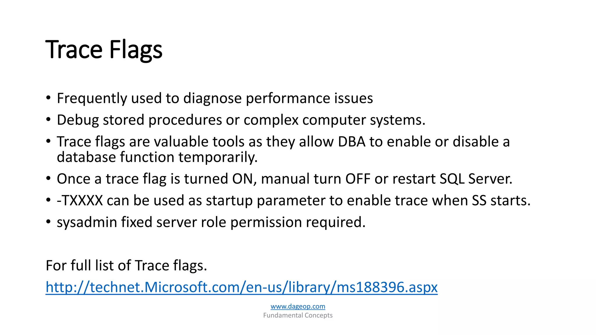 Trace Flags
• Frequently used to diagnose performance issues
• Debug stored procedures or complex computer systems.
• Trace flags are valuable tools as they allow DBA to enable or disable a
database function temporarily.
• Once a trace flag is turned ON, manual turn OFF or restart SQL Server.
• -TXXXX can be used as startup parameter to enable trace when SS starts.
• sysadmin fixed server role permission required.
For full list of Trace flags.
http://technet.Microsoft.com/en-us/library/ms188396.aspx
www.dageop.com
Fundamental Concepts
 