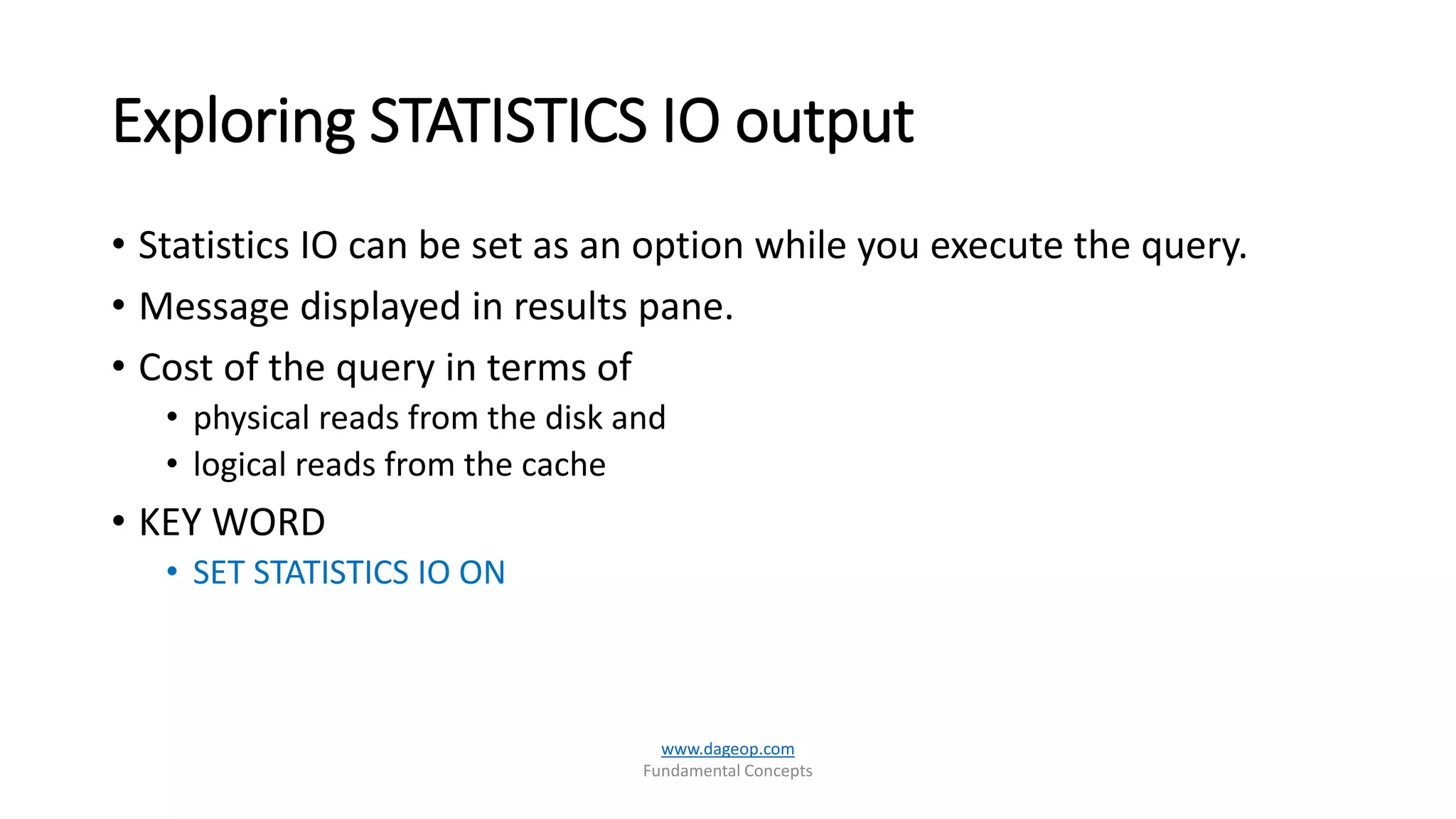 Exploring STATISTICS IO output
• Statistics IO can be set as an option while you execute the query.
• Message displayed in results pane.
• Cost of the query in terms of
• physical reads from the disk and
• logical reads from the cache
• KEY WORD
• SET STATISTICS IO ON
www.dageop.com
Fundamental Concepts
 