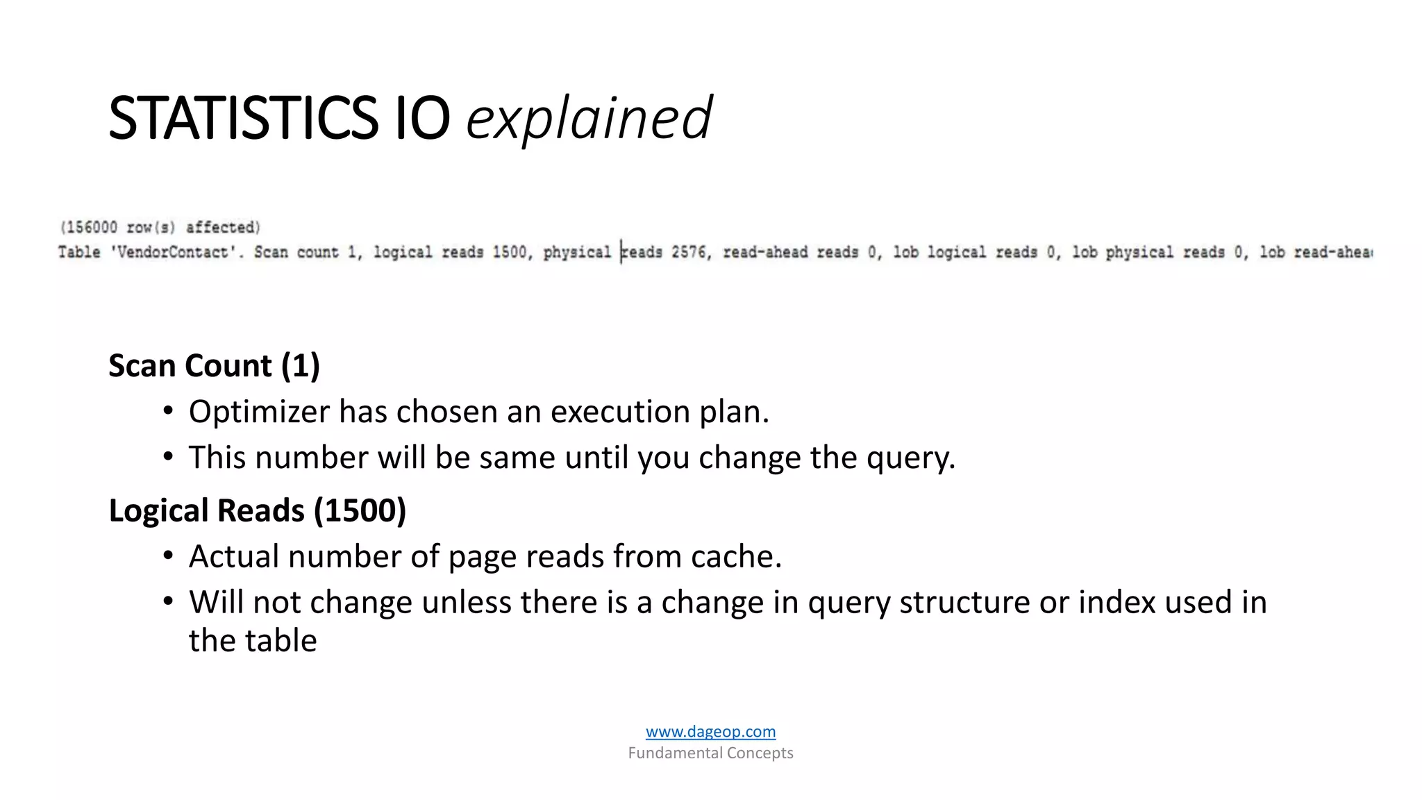STATISTICS IO explained
www.dageop.com
Fundamental Concepts
Scan Count (1)
• Optimizer has chosen an execution plan.
• This number will be same until you change the query.
Logical Reads (1500)
• Actual number of page reads from cache.
• Will not change unless there is a change in query structure or index used in
the table
 