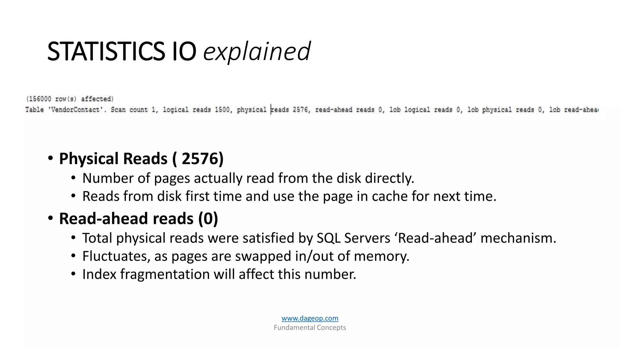 STATISTICS IO explained
www.dageop.com
Fundamental Concepts
• Physical Reads ( 2576)
• Number of pages actually read from the disk directly.
• Reads from disk first time and use the page in cache for next time.
• Read-ahead reads (0)
• Total physical reads were satisfied by SQL Servers ‘Read-ahead’ mechanism.
• Fluctuates, as pages are swapped in/out of memory.
• Index fragmentation will affect this number.
 