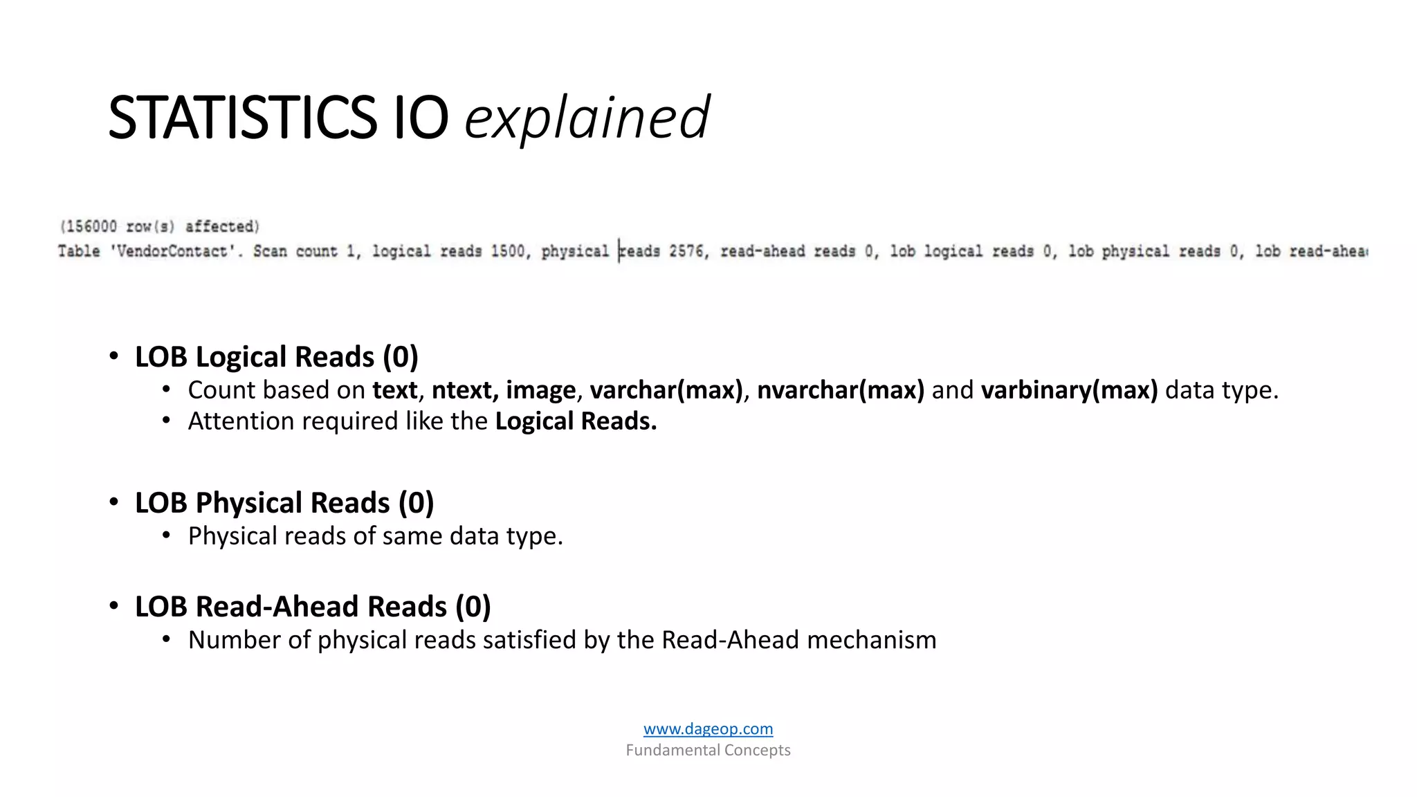 STATISTICS IO explained
www.dageop.com
Fundamental Concepts
• LOB Logical Reads (0)
• Count based on text, ntext, image, varchar(max), nvarchar(max) and varbinary(max) data type.
• Attention required like the Logical Reads.
• LOB Physical Reads (0)
• Physical reads of same data type.
• LOB Read-Ahead Reads (0)
• Number of physical reads satisfied by the Read-Ahead mechanism
 