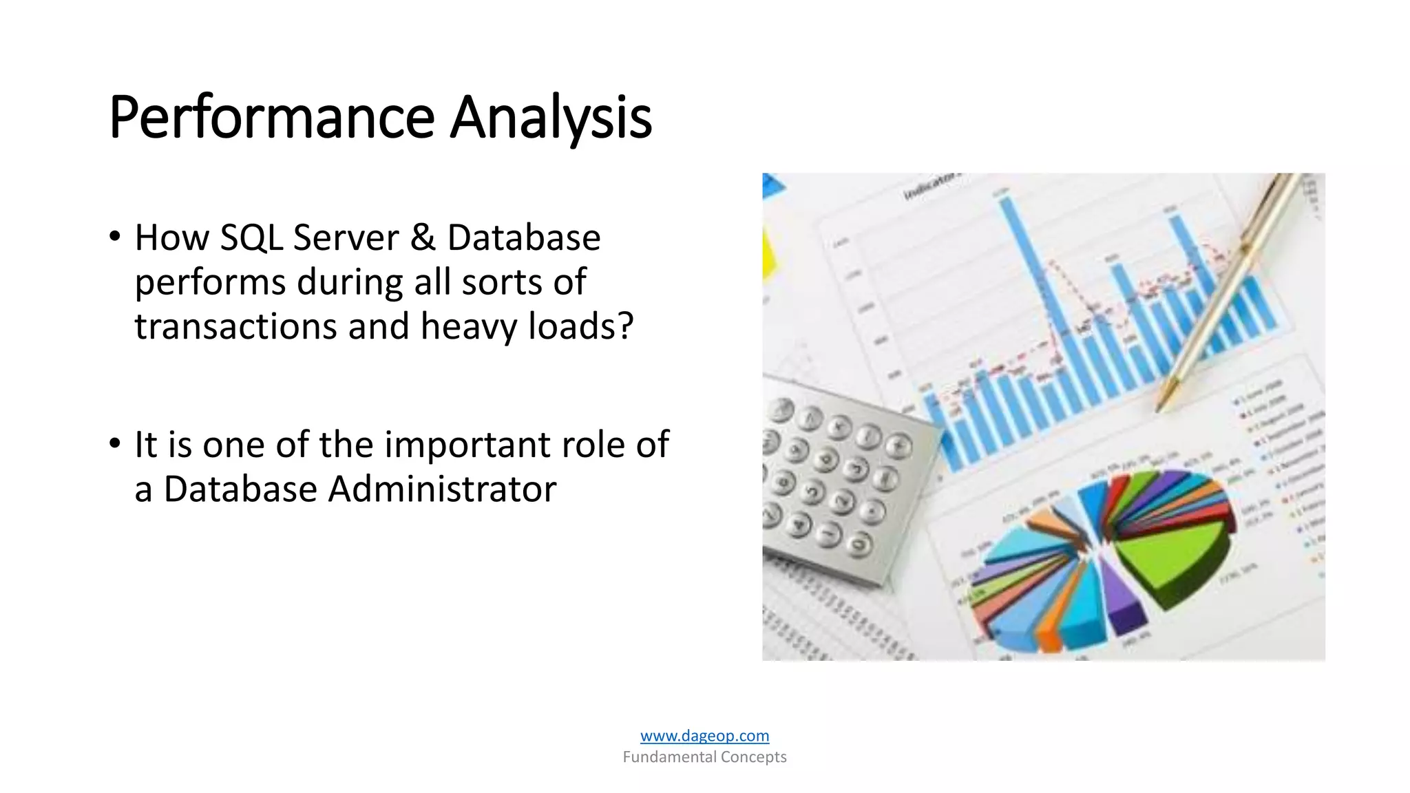 Performance Analysis
• How SQL Server & Database
performs during all sorts of
transactions and heavy loads?
• It is one of the important role of
a Database Administrator
www.dageop.com
Fundamental Concepts
 
