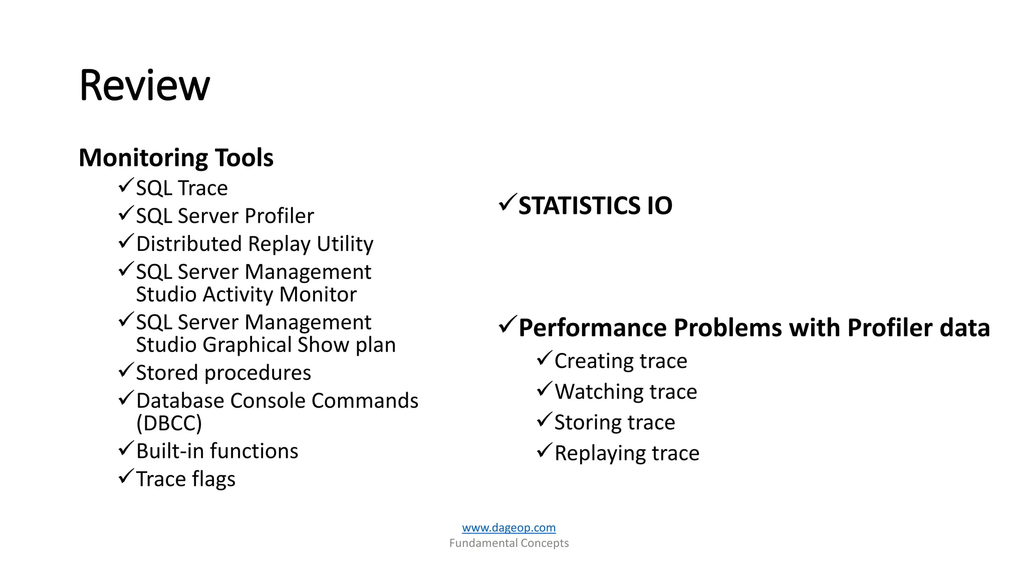 Review
Monitoring Tools
SQL Trace
SQL Server Profiler
Distributed Replay Utility
SQL Server Management
Studio Activity Monitor
SQL Server Management
Studio Graphical Show plan
Stored procedures
Database Console Commands
(DBCC)
Built-in functions
Trace flags
STATISTICS IO
Performance Problems with Profiler data
Creating trace
Watching trace
Storing trace
Replaying trace
www.dageop.com
Fundamental Concepts
 