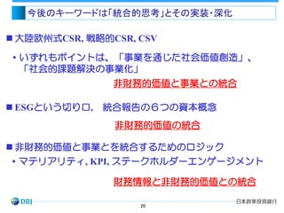 20
・いずれもポイントは、「事業を通じた社会価値創造」、
「社会的課題解決の事業化」
 大陸欧州式CSR, 戦略的CSR, CSV
 非財務的価値と事業とを統合するためのロジック
今後のキーワードは「統合的思考」とその実装・深化
非財務的価値と事業との統合
・マテリアリティ, KPI, ステークホルダーエンゲージメント
財務情報と非財務的価値との統合
 ESGという切り口, 統合報告の６つの資本概念
非財務的価値の統合
 